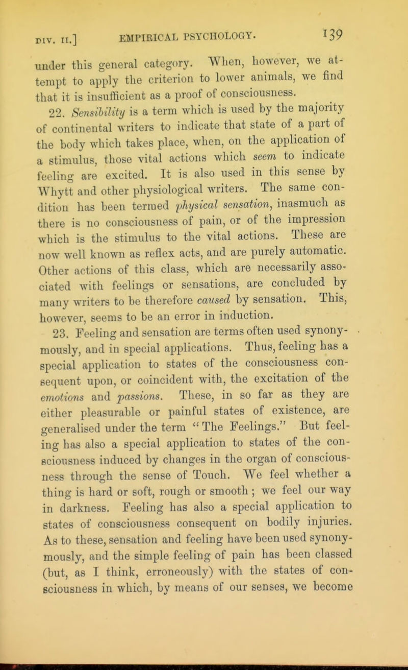 under this general category. When, however, we at- tempt to apply the criterion to lower animals, we find that it is insufficient as a proof of consciousness. 22. Sensibility is a term which is used hy the majority of continental writers to indicate that state of a part of the body which takes place, when, on the application of a stimulus, those vital actions which seem to indicate feeling are excited. It is also used in this sense hy Whytt and other physiological writers. The same con- dition has been termed physical sensation, inasmuch as there is no consciousness of pain, or of the impression which is the stimulus to the vital actions. These are now well known as reflex acts, and are purely automatic. Other actions of this class, which are necessarily asso- ciated with feelings or sensations, are concluded by many writers to be therefore caused by sensation. This, however, seems to be an error in induction. 23. Feeling and sensation are terms often used synony- mously, and in special applications. Thus, feeling has a special application to states of the consciousness con- sequent upon, or coincident with, the excitation of the emotions and passions. These, in so far as they are either pleasurable or painful states of existence, are generalised under the term  The Feelings. But feel- ing has also a special application to states of the con- sciousness induced by changes in the organ of conscious- ness through the sense of Touch. We feel whether a thing is hard or soft, rough or smooth ; we feel our way in darkness. Feeling has also a special application to states of consciousness consequent on bodily injuries. As to these, sensation and feeling have been used synony- mously, and the simple feeling of pain has been classed (but, as I think, erroneously) with the states of con- sciousness in which, by means of our senses, we become