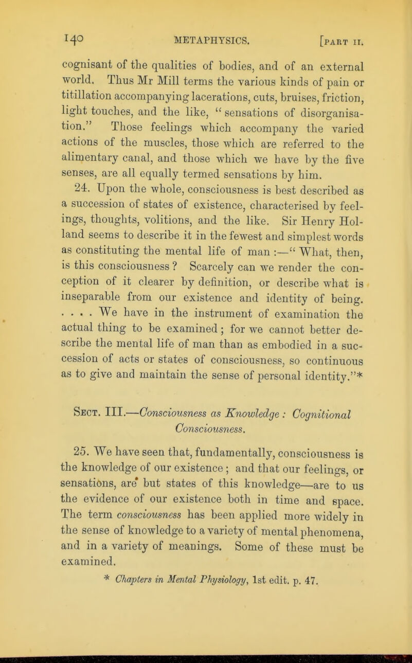 cognisant of the qualities of bodies, and of an external world. Thus Mr Mill terms the various kinds of pain or titillation accompanying lacerations, cuts, bruises, friction, light touches, and the like,  sensations of disorganisa- tion. Those feelings which accompany the varied actions of the muscles, those which are referred to the alimentary canal, and those which we have by the five senses, are all equally termed sensations by him. 24. Upon the whole, consciousness is best described as a succession of states of existence, characterised by feel- ings, thoughts, volitions, and the like. Sir Henry Hol- land seems to describe it in the fewest and simplest words as constituting the mental life of man :— What, then, is this consciousness ? Scarcely can we render the con- ception of it clearer by definition, or describe what is inseparable from our existence and identity of being. . . . . We have in the instrument of examination the actual thing to be examined; for we cannot better de- scribe the mental life of man than as embodied in a suc- cession of acts or states of consciousness, so continuous as to give and maintain the sense of personal identity.* Sect. III.—Consciousness as Knowledge : Cognitional Consciousness. 25. We have seen that, fundamentally, consciousness is the knowledge of our existence; and that our feelings or sensations, are* but states of this knowledge—are to us the evidence of our existence both in time and space. The term consciousness has been applied more widely in the sense of knowledge to a variety of mental phenomena, and in a variety of meanings. Some of these must be examined. * Chapters in Mental Physiology, 1st edit. p. 47.
