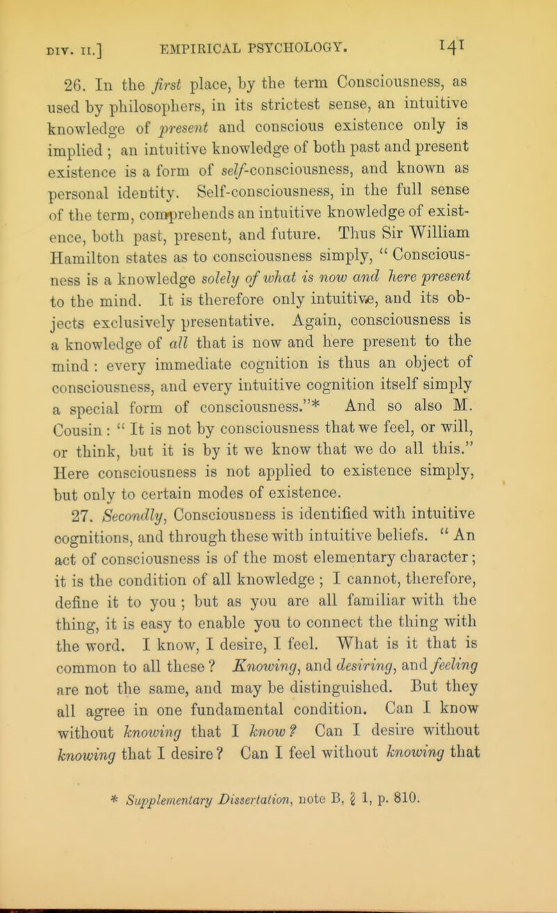 26. In the first place, by the term Consciousness, as used by philosophers, in its strictest sense, an intuitive knowledge of present and conscious existence only is implied ; an intuitive knowledge of both past and present existence is a form of semiconsciousness, and known as personal identity. Self-consciousness, in the full sense of the term, comprehends an intuitive knowledge of exist- ence, both past, present, and future. Thus Sir William Hamilton states as to consciousness simply, Conscious- ness is a knowledge solely of ivhat is now and here present to the mind. It is therefore only intuitive, and its ob- jects exclusively presentative. Again, consciousness is a knowledge of all that is now and here present to the mind : every immediate cognition is thus an object of consciousness, and every intuitive cognition itself simply a special form of consciousness.* And so also M. Cousin : It is not by consciousness that we feel, or will, or think, but it is by it we know that we do all this. Here consciousness is not applied to existence simply, but only to certain modes of existence. 27. Secondly, Consciousness is identified with intuitive cognitions, and through these with intuitive beliefs. An act of consciousness is of the most elementary character; it is the condition of all knowledge ; I cannot, therefore, define it to you ; but as you are all familiar with the thing, it is easy to enable you to connect the thing with the word. I know, I desire, I feel. What is it that is common to all these ? Knowing, and desiring, and feeling are not the same, and may be distinguished. But they all agree in one fundamental condition. Can I know without knowing that I know? Can I desire without knowing that I desire ? Can I feel without knowing that * Supplementarij Dissertation, note B, \ 1, p. 810.