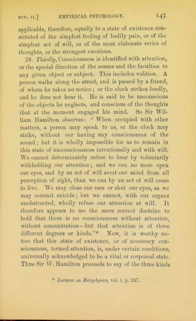 applicable, therefore, equally to a state of existence con- stituted of the simplest feeling of bodily pain, or of the simplest act of will, as of the most elaborate series of thoughts, or the strongest emotions. 28. Thirdly, Consciousness is identified with attention, or the special direction of the senses and the faculties to any given object or subject. This includes volition. A person walks along the street, and is passed by a friend, of whom he takes no notice; or the clock strikes loudly, and he does not hear it. He is said to be unconscious of the objects he neglects, and conscious of the thoughts that at the moment engaged his mind. So Sir Wil- liam Hamilton observes:  When occupied with other matters, a person may speak to us, or the clock may strike, without our having any consciousness of the sound ; but it is wholly impossible for us to remain in this state of unconsciousness intentionally and with will. We cannot determinately refuse to hear by voluntarily withholding our attention; and we can no more open our eyes, and by an act of will avert our mind from all perception of sight, than we can by an act of will cease to live. We may close our ears or shut our eyes, as we may commit suicide; but we cannot, with our organs unobstructed, wholly refuse our attention at will. It therefore appears to me the more correct doctrine to hold that there is no consciousness without attention, without concentration—but that attention is of three different degrees or kinds.* Now, it is worthy no- tice that this state of existence, or of necessary con- sciousness, termed attention, is, under certain conditions, universally acknowledged to be a vital or corporeal state. Thus Sir W. Hamilton proceeds to say of the three kinds * Lectures on MeUiphysics, vol. i. p. 247.