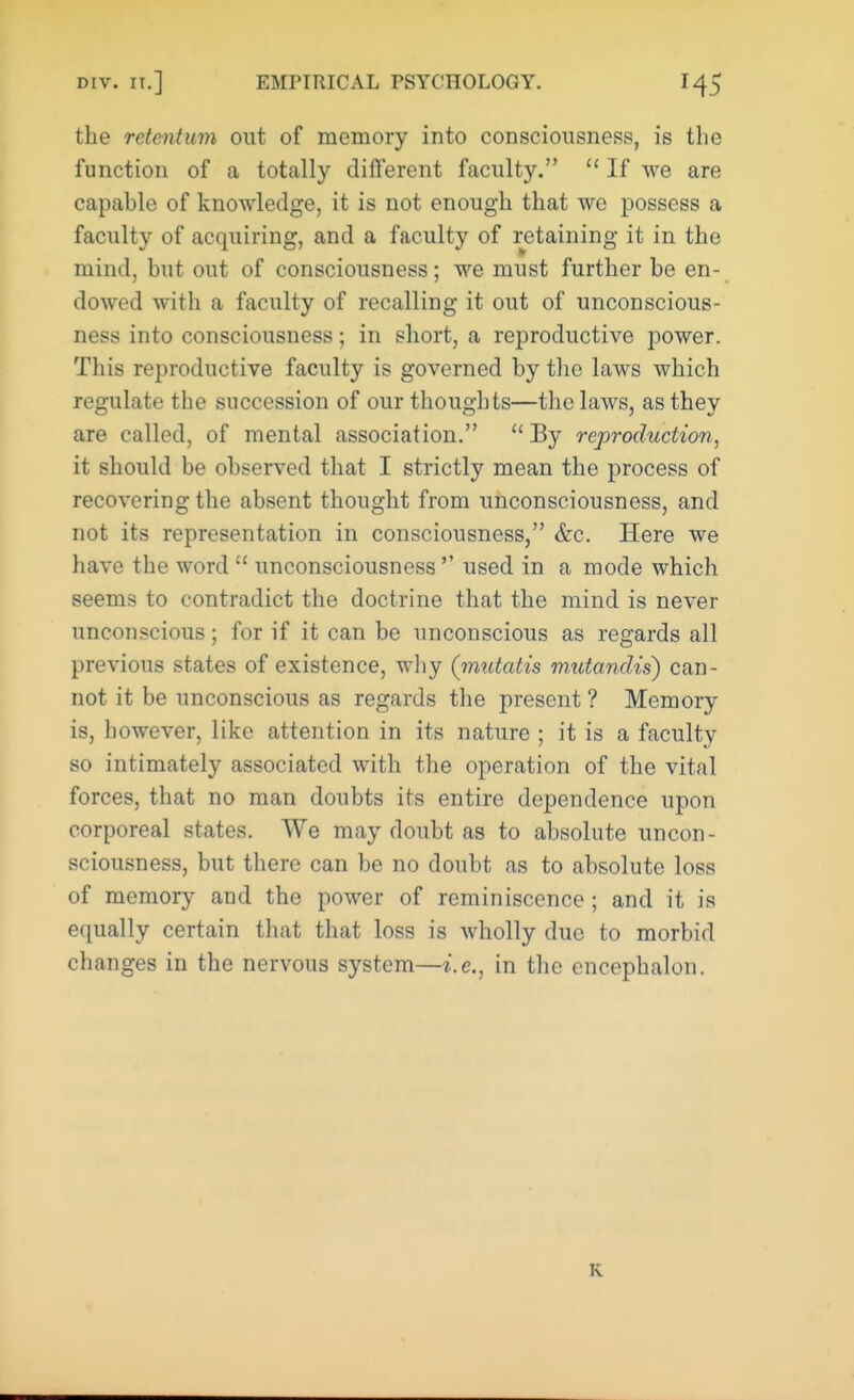 the retentum out of memory into consciousness, is the function of a totally different faculty.  If we are capable of knowledge, it is not enough that we possess a faculty of acquiring, and a faculty of retaining it in the mind, but out of consciousness; we must further be en- dowed with a faculty of recalling it out of unconscious- ness into consciousness; in short, a reproductive power. This reproductive faculty is governed by the laws which regulate the succession of our thoughts—the laws, as they are called, of mental association.  By reproduction, it should be observed that I strictly mean the process of recovering the absent thought from unconsciousness, and not its representation in consciousness, &c. Here we have the word  unconsciousness  used in a mode which seems to contradict the doctrine that the mind is never unconscious; for if it can be unconscious as regards all previous states of existence, why (mutatis mutandis) can- not it be unconscious as regards the present ? Memory is, however, like attention in its nature ; it is a faculty so intimately associated with the operation of the vital forces, that no man doubts its entire dependence upon corporeal states. We may doubt as to absolute uncon- sciousness, but there can be no doubt as to absolute loss of memory and the power of reminiscence; and it is equally certain that that loss is wholly duo to morbid changes in the nervous system—i.e., in the encephalon. K