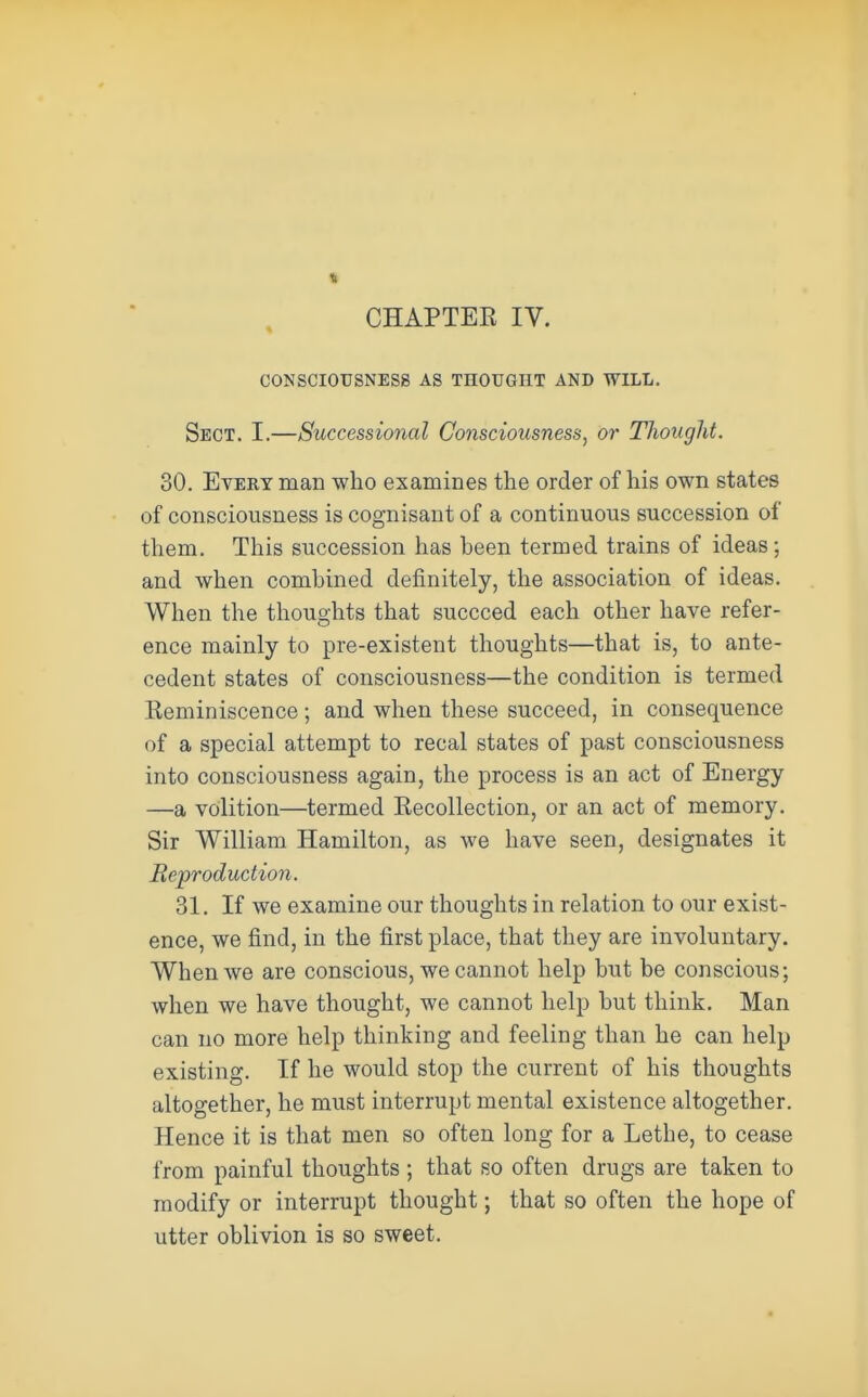 I CHAPTEE IV. CONSCIOUSNESS AS THOUGHT AND WILL. Sect. I.—Successional Consciousness, or Thought. 30. Every man who examines the order of his own states of consciousness is cognisant of a continuous succession of them. This succession has heen termed trains of ideas; and when combined definitely, the association of ideas. When the thoughts that succeed each other have refer- ence mainly to pre-existent thoughts—that is, to ante- cedent states of consciousness—the condition is termed Keminiscence; and when these succeed, in consequence of a special attempt to recal states of past consciousness into consciousness again, the process is an act of Energy —a volition—termed Eecollection, or an act of memory. Sir William Hamilton, as we have seen, designates it Reproduction. 31. If we examine our thoughts in relation to our exist- ence, we find, in the first place, that they are involuntary. When we are conscious, we cannot help but be conscious; when we have thought, we cannot help but think. Man can no more help thinking and feeling than he can help existing. If he would stop the current of his thoughts altogether, he must interrupt mental existence altogether. Hence it is that men so often long for a Lethe, to cease from painful thoughts ; that so often drugs are taken to modify or interrupt thought; that so often the hope of utter oblivion is so sweet.