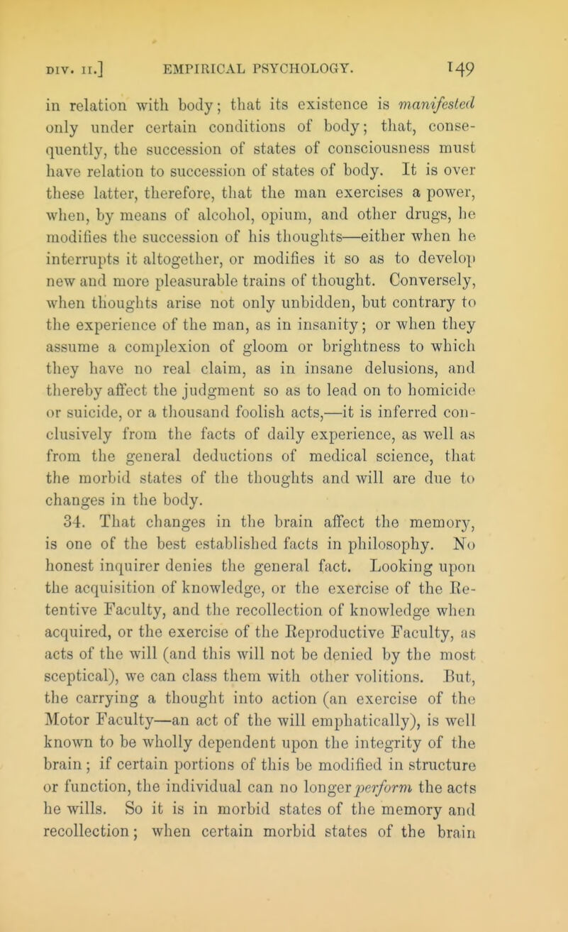 in relation with body; that its existence is manifested only under certain conditions of body; that, conse- quently, the succession of states of consciousness must have relation to succession of states of body. It is over these latter, therefore, that the man exercises a power, when, by means of alcohol, opium, and other drugs, he modifies the succession of his thoughts—either when he interrupts it altogether, or modifies it so as to develop new and more pleasurable trains of thought. Conversely, when thoughts arise not only unbidden, but contrary to the experience of the man, as in insanity; or when they assume a complexion of gloom or brightness to which they have no real claim, as in insane delusions, and thereby affect the judgment so as to lead on to homicide or suicide, or a thousand foolish acts,—it is inferred con- clusively from the facts of daily experience, as well as from the general deductions of medical science, that the morbid states of the thoughts and will are due to changes in the body. 34. That changes in the brain affect the memory, is one of the best established facts in philosophy. No honest inquirer denies the general fact. Looking upon the acquisition of knowledge, or the exercise of the Re- tentive Faculty, and the recollection of knowledge when acquired, or the exercise of the Reproductive Faculty, as acts of the will (and this will not be denied by the most sceptical), we can class them with other volitions. Rut, the carrying a thought into action (an exercise of the Motor Faculty—an act of the will emphatically), is well known to be wholly dependent upon the integrity of the brain ; if certain portions of this be modified in structure or function, the individual can no longer perform the acts he wills. So it is in morbid states of the memory and recollection; when certain morbid states of the brain