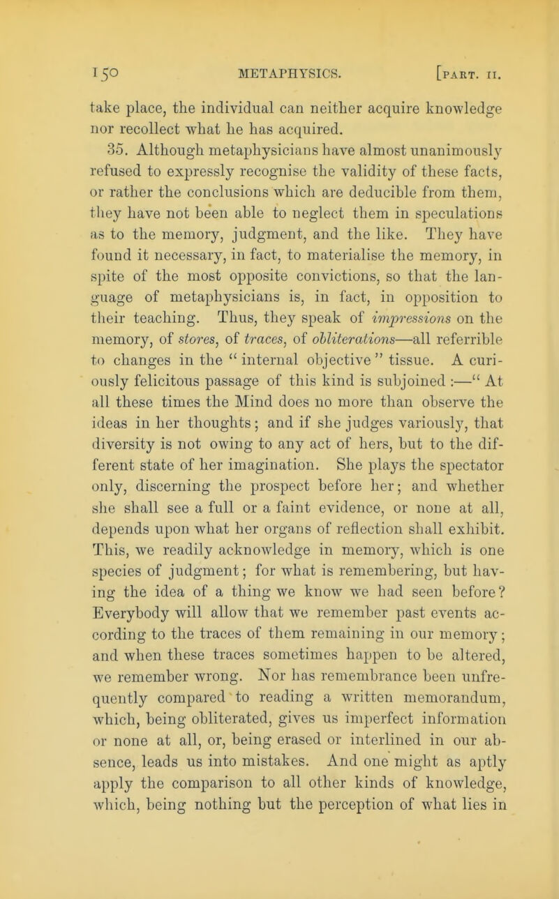 take place, the individual can neither acquire knowledge nor recollect what he has acquired. 35. Although metaphysicians have almost unanimously refused to expressly recognise the validity of these facts, or rather the conclusions which are deducible from them, they have not been able to neglect them in speculations as to the memory, judgment, and the like. They have found it necessary, in fact, to materialise the memory, in spite of the most opposite convictions, so that the lan- guage of metaphysicians is, in fact, in opposition to their teaching. Thus, they speak of impressions on the memory, of stores, of traces, of obliterations—all referrible to changes in the  internal objective  tissue. A curi- ously felicitous passage of this kind is subjoined :— At all these times the Mind does no more than observe the ideas in her thoughts; and if she judges variously, that diversity is not owing to any act of hers, but to the dif- ferent state of her imagination. She plays the spectator only, discerning the prospect before her; and whether she shall see a full or a faint evidence, or none at all, depends upon what her organs of reflection shall exhibit. This, we readily acknowledge in memory, which is one species of judgment; for what is remembering, but hav- ing the idea of a thing we know we had seen before ? Everybody will allow that we remember past events ac- cording to the traces of them remaining in our memory; and when these traces sometimes happen to be altered, we remember wrong. Nor has remembrance been unfre- quently compared to reading a written memorandum, which, being obliterated, gives us imperfect information or none at all, or, being erased or interlined in our ab- sence, leads us into mistakes. And one might as aptly apply the comparison to all other kinds of knowledge, which, being nothing but the perception of what lies in