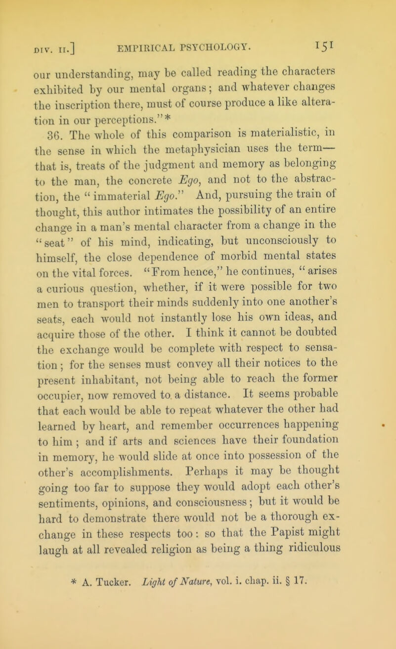 our understanding, may be called reading the characters exhibited by our mental organs; and whatever changes the inscription there, must of course produce a like altera- tion in our perceptions.* 36. The whole of this comparison is materialistic, in the sense in which the metaphysician uses the term— that is, treats of the judgment and memory as belonging to the man, the concrete Ego, and not to the abstrac- tion, the immaterial Ego:' And, pursuing the train of thought, this author intimates the possibility of an entire change in a man's mental character from a change m the seat of his mind, indicating, but unconsciously to himself, the close dependence of morbid mental states on the vital forces. From hence, he continues, arises a curious question, whether, if it were possible for two men to transport their minds suddenly into one another's seats, each would not instantly lose his own ideas, and acquire those of the other. I think it cannot be doubted the exchange would be complete with respect to sensa- tion ; for the senses must convey all their notices to the present inhabitant, not being able to reach the former occupier, now removed to. a distance. It seems probable that each would be able to repeat whatever the other had learned by heart, and remember occurrences happening to him ; and if arts and sciences have their foundation in memory, he would slide at once into possession of the other's accomplishments. Perhaps it may be thought going too far to suppose they would adopt each other's sentiments, opinions, and consciousness; but it would be hard to demonstrate there would not be a thorough ex- change in these respects too: so that the Papist might laugh at all revealed religion as being a thing ridiculous * A. Tucker. Light of Nature, vol. i. cliap. ii. § 17.
