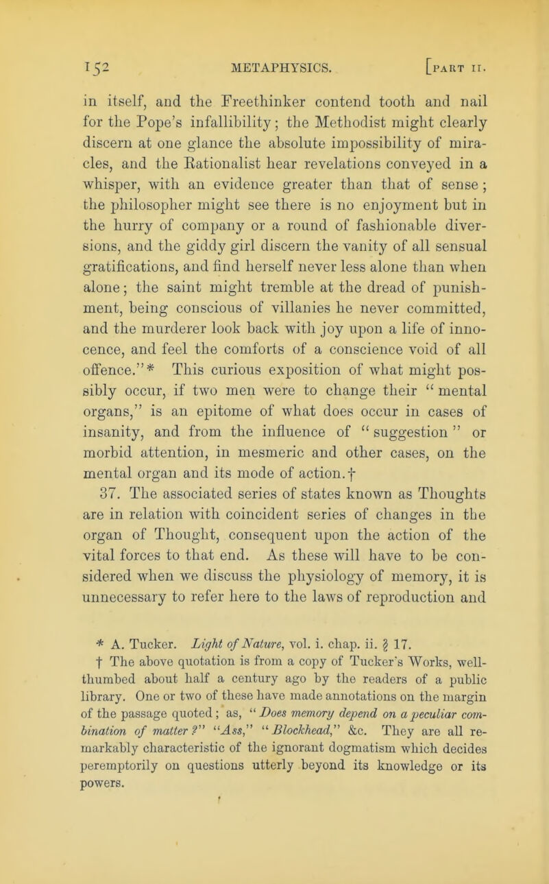 in itself, and the Freethinker contend tooth and nail for the Pope's infallibility; the Methodist might clearly discern at one glance the absolute impossibility of mira- cles, and the Eationalist hear revelations conveyed in a whisper, with an evidence greater than that of sense ; the philosopher might see there is no enjoyment but in the hurry of company or a round of fashionable diver- sions, and the giddy girl discern the vanity of all sensual gratifications, and find herself never less alone than when alone; the saint might tremble at the dread of punish- ment, being conscious of villanies he never committed, and the murderer look back with joy upon a life of inno- cence, and feel the comforts of a conscience void of all offence.* This curious exposition of what might pos- sibly occur, if two men were to change their mental organs, is an epitome of what does occur in cases of insanity, and from the influence of suggestion or morbid attention, in mesmeric and other cases, on the mental organ and its mode of action, f 37. The associated series of states known as Thoughts are in relation with coincident series of changes in the organ of Thought, consequent upon the action of the vital forces to that end. As these will have to be con- sidered when we discuss the physiology of memory, it is unnecessary to refer here to the laws of reproduction and * A. Tucker. Light of Nature, vol. i. chap. ii. § 17. t The above quotation is from a copy of Tuckers Works, well- thumbed about half a century ago by the readers of a public library. One or two of these have made annotations on the margin of the passage quoted; as, Does memory depend on a peculiar com- bination of matter? Ass, Blockhead, &c. They are all re- markably characteristic of the ignorant dogmatism which decides peremptorily on questions utterly beyond its knowledge or its powers. •