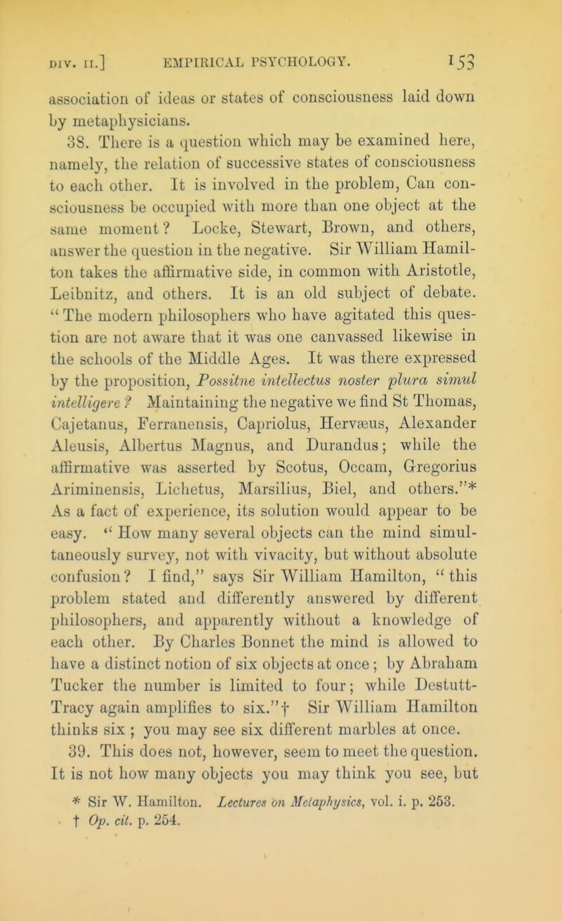 association of ideas or states of consciousness laid down by metaphysicians. 38. There is a question which may be examined here, namely, the relation of successive states of consciousness to each other. It is involved in the problem, Can con- sciousness be occupied with more than one object at the same moment? Locke, Stewart, Brown, and others, answer the question in the negative. Sir William Hamil- ton takes the affirmative side, in common with Aristotle, Leibnitz, and others. It is an old subject of debate. The modern philosophers who have agitated this ques- tion are not aware that it was one canvassed likewise in the schools of the Middle Ages. It was there expressed by the proposition, Possitne iniellectus nosier plura simul intelligere ? Maintaining the negative we find St Thomas, Cajetanus, Ferranensis, Capriolus, Heraeus, Alexander Aleusis, Albertus Magnus, and Durandus; while the affirmative was asserted by Scotus, Occam, Gregorius Ariminensis, Lichetus, Marsilius, Biel, and others.* As a fact of experience, its solution would appear to be easy. How many several objects can the mind simul- taneously survey, not with vivacity, but without absolute confusion? I find, says Sir William Hamilton, this problem stated and differently answered by different philosophers, and apparently without a knowledge of each other. By Charles Bonnet the mind is allowed to have a distinct notion of six objects at once; by Abraham Tucker the number is limited to four; while Destutt- Tracy again amplifies to six.f Sir William Hamilton thinks six ; you may see six different marbles at once. 39. This does not, however, seem to meet the question. It is not how many objects you may think you see, but * Sir W. Hamilton. Lectures on Metaphysics, vol. i. p. 253. t Op. cit. p. 254.