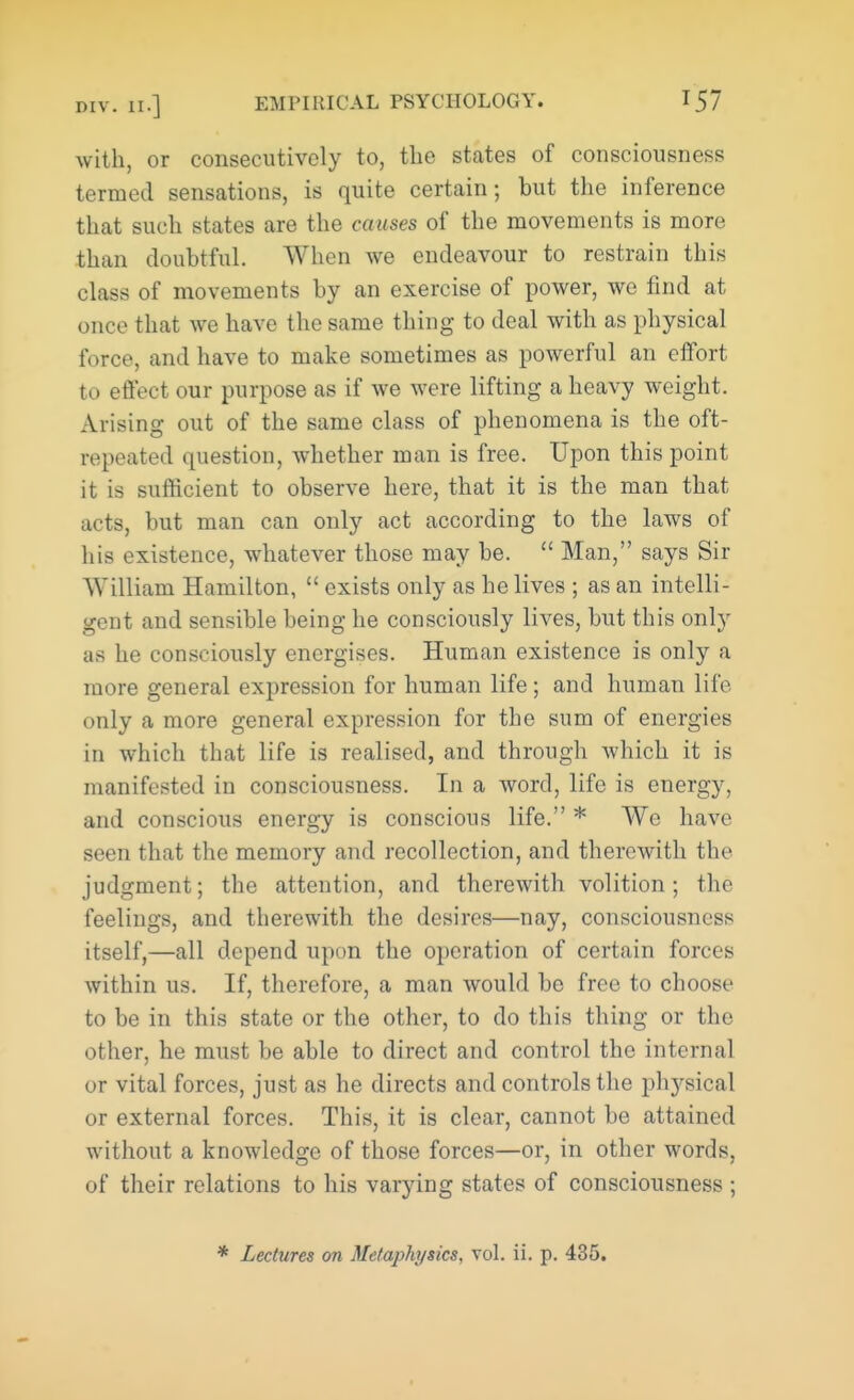 with, or consecutively to, the states of consciousness termed sensations, is quite certain; but the inference that such states are the causes of the movements is more than doubtful. When we endeavour to restrain this class of movements by an exercise of power, we find at once that we have the same thing to deal with as physical force, and have to make sometimes as powerful an effort to effect our purpose as if we were lifting a heavy weight. Arising out of the same class of phenomena is the oft- repeated question, whether man is free. Upon this point it is sufficient to observe here, that it is the man that acts, but man can only act according to the laws of his existence, whatever those may be.  Man, says Sir William Hamilton,  exists only as he lives ; as an intelli- gent and sensible being he consciously lives, but this only as he consciously energises. Human existence is only a more general expression for human life; and human life- only a more general expression for the sum of energies in which that life is realised, and through which it is manifested in consciousness. In a word, life is energy, and conscious energy is conscious life. * We have seen that the memory and recollection, and therewith the judgment; the attention, and therewith volition; the feelings, and therewith the desires—nay, consciousness itself,—all depend upon the operation of certain forces within us. If, therefore, a man would be free to choose to be in this state or the other, to do this thing or the other, he must be able to direct and control the internal or vital forces, just as he directs and controls the physical or external forces. This, it is clear, cannot be attained without a knowledge of those forces—or, in other words, of their relations to his varying states of consciousness ;
