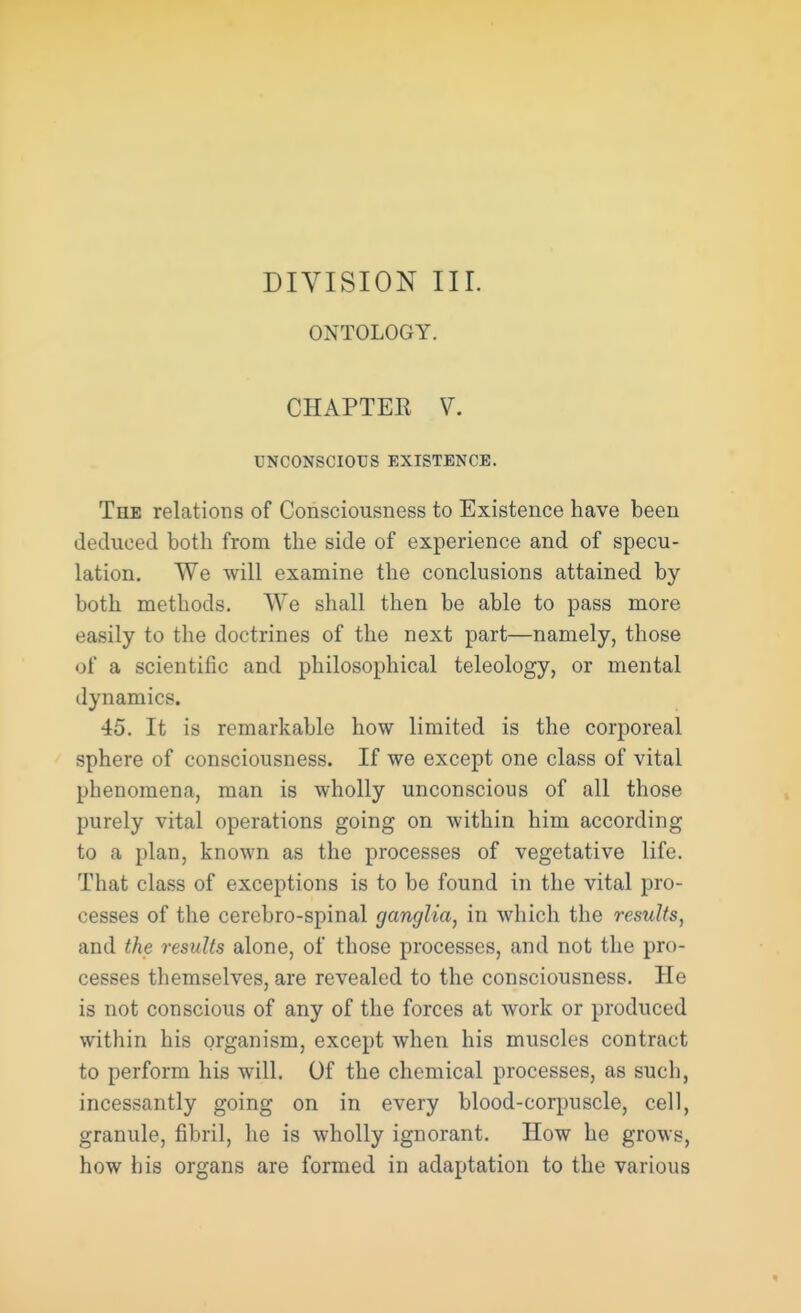 ONTOLOGY. CHAPTEE V. UNCONSCIOUS EXISTENCE. The relations of Consciousness to Existence have been deduced both from the side of experience and of specu- lation. We will examine the conclusions attained by both methods. We shall then be able to pass more easily to the doctrines of the next part—namely, those of a scientific and philosophical teleology, or mental dynamics. 45. It is remarkable how limited is the corporeal sphere of consciousness. If we except one class of vital phenomena, man is wholly unconscious of all those purely vital operations going on within him according to a plan, known as the processes of vegetative life. That class of exceptions is to be found in the vital pro- cesses of the cerebro-spinal ganglia, in which the results, and the results alone, of those processes, and not the pro- cesses themselves, are revealed to the consciousness. He is not conscious of any of the forces at work or produced within his organism, except when his muscles contract to perform his will. Of the chemical processes, as such, incessantly going on in every blood-corpuscle, cell, granule, fibril, he is wholly ignorant. How he grows, how his organs are formed in adaptation to the various