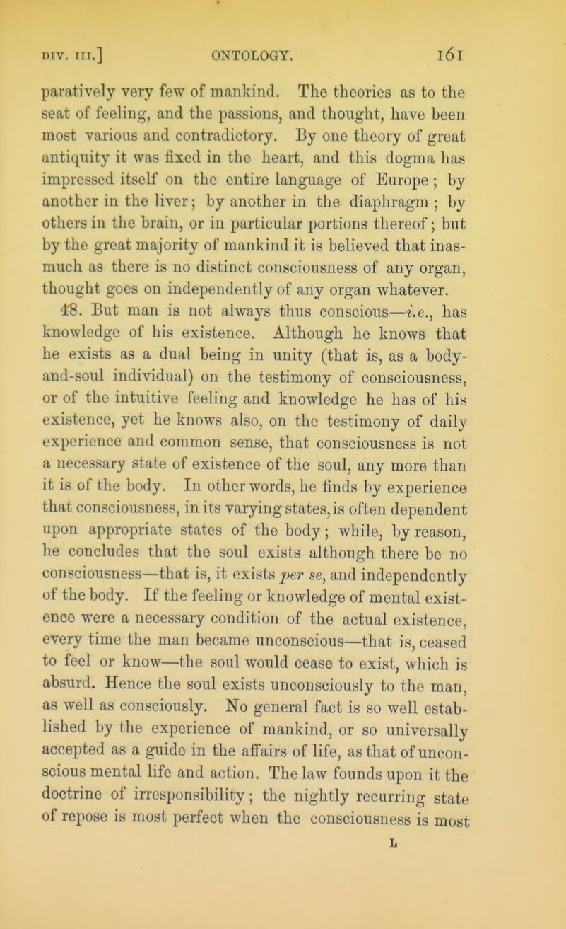 paratively very few of mankind. The theories as to the seat of feeling, and the passions, and thought, have been most various and contradictory. By one theory of great antiquity it was fixed in the heart, and this dogma has impressed itself on the entire language of Europe; by another in the liver; by another in the diaphragm ; by others in the brain, or in particular portions thereof; but by the great majority of mankind it is believed that inas- much as there is no distinct consciousness of any organ, thought goes on independently of any organ whatever. 48. But man is not always thus conscious—i.e., has knowledge of his existence. Although he knows that he exists as a dual being in unity (that is, as a body- and-soul individual) on the testimony of consciousness, or of the intuitive feeling and knowledge he has of his existence, yet he knows also, on the testimony of daily experience and common sense, that consciousness is not a necessary state of existence of the soul, any more than it is of the body. In other words, he finds by experience that consciousness, in its varying states, is often dependent upon appropriate states of the body; while, by reason, he concludes that the soul exists although there be no consciousness—that is, it exists per se, and independently of the body. If the feeling or knowledge of mental exist- ence were a necessary condition of the actual existence, every time the man became unconscious—that is, ceased to feel or know—the soul would cease to exist, which is absurd. Hence the soul exists unconsciously to the man, as well as consciously. No general fact is so well estab- lished by the experience of mankind, or so universally accepted as a guide in the affairs of life, as that of uncon- scious mental life and action. The law founds upon it the doctrine of irresponsibility; the nightly recurring state of repose is most perfect when the consciousness is most L