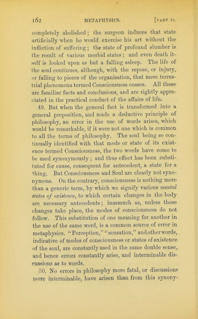 completely abolished ; the surgeon induces that state artificially when he would exercise his art without the infliction of suffering ; the state of profound slumber is the result of various morbid states ; and even death it- self is looked upon as but a falling asleep. The life of the soul continues, although, with the repose, or injury, or falling to pieces of the organisation, that mere terres- trial phenomena termed Consciousness ceases. All these are familiar facts and conclusions, and are rightly appre- ciated in the practical conduct of the affairs of life. 49. But when the general fact is transformed into a general proposition, and made a deductive principle of philosophy, an error in the use of words arises, which would be remarkable, if it were not one which is common to all the terms of philosophy. The soul being so con- tinually identified with that mode or state of its exist- ence termed Consciousness, the two words have come to be used synonymously ; and thus effect has been substi- tuted for cause, consequent for antecedent, a state for a thing. But Consciousness and Soul are clearly not syno- nymous. On the contrary, consciousness is nothing more than a generic term, by which we signify various mental states of existence, to which certain changes in the body are necessary antecedents; inasmuch as, unless those changes take place, the modes of consciousness do not follow. This substitution of one meaning for another in the use of the same word, is a common source of error in metaphysics. Perception, sensation, and other words, indicative of modes of consciousness or states of existence of the soul, are constantly used in the same double sense, and hence errors constantly arise, and interminable dis- cussions as to words. 50. No errors in philosophy more fatal, or discussions more interminable, have arisen than from this synony-