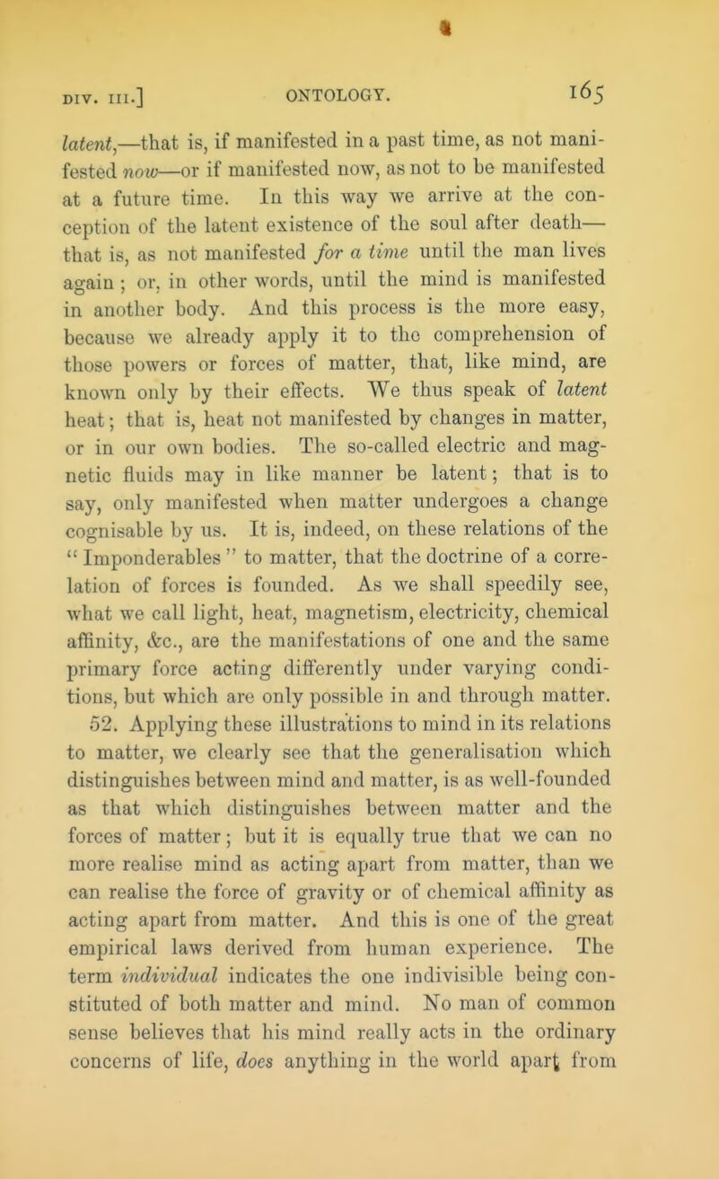 div. m.] ONTOLOGY. 165 latent,—that is, if manifested in a past time, as not mani- fested now—or if manifested now, as not to be manifested at a future time. In this way we arrive at the con- ception of the latent existence of the soul after death— that is, as not manifested for a time until the man lives again ; or. in other words, until the mind is manifested in another body. And this process is the more easy, because we already apply it to the comprehension of those powers or forces of matter, that, like mind, are known only by their effects. We thus speak of latent heat 5 that is, heat not manifested by changes in matter, or in our own bodies. The so-called electric and mag- netic fluids may in like manner be latent; that is to say, only manifested when matter undergoes a change cognisable by us. It is, indeed, on these relations of the  Imponderables  to matter, that the doctrine of a corre- lation of forces is founded. As we shall speedily see, what we call light, heat, magnetism, electricity, chemical affinity, &c, are the manifestations of one and the same primary force acting differently under varying condi- tions, but which are only possible in and through matter. 52. Applying these illustrations to mind in its relations to matter, we clearly see that the generalisation which distinguishes between mind and matter, is as well-founded as that which distinguishes between matter and the forces of matter; but it is equally true that we can no more realise mind as acting apart from matter, than we can realise the force of gravity or of chemical affinity as acting apart from matter. And this is one of the great empirical laws derived from human experience. The term individual indicates the one indivisible being con- stituted of both matter and mind. No man of common sense believes that his mind really acts in the ordinary concerns of life, does anything in the world apart from