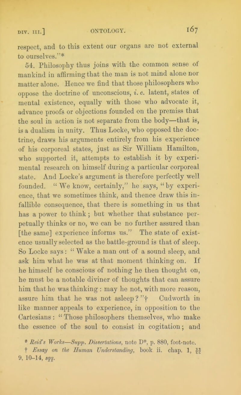 respect, and to this extent our organs are not external to ourselves.* 54. Philosophy thus joins with the common sense of mankind in affirming that the man is not mind alone nor matter alone. Hence we find that those philosophers who oppose the doctrine of unconscious, i. e. latent, states of mental existence, equally with those who advocate it, advance proofs or objections founded on the premiss that the soul in action is not separate from the hody—that is, is a dualism in unity. Thus Locke, who opposed the doc- trine, draws his arguments entirely from his experience of his corporeal states, just as Sir William Hamilton, who supported it, attempts to establish it by experi- mental research on himself during a particular corporeal state. And Locke's argument is therefore perfectly well founded.  We know, certainly, he says, by experi- ence, that we sometimes think, and thence draw this in- fallible consequence, that there is something in us that has a power to think ; but whether that substance per- petually thinks or no, we can be no further assured than [the same] experience informs us. The state of exist- ence usually selected as the battle-ground is that of sleep. So Locke says:  Wake a man out of a sound sleep, and ask him what he was at that moment thinking on. If he himself be conscious of nothing he then thought on, he must be a notable diviner of thoughts that can assure him that he was thinking : may he not, with more reason, assure him that he was not asleep ? f Cudworth in like manner appeals to experience, in opposition to the Cartesians :  Those philosophers themselves, who make the essence of the soul to consist in cogitation; and • Reid's Works—Supp. Dissertations, note D*, p. 880, foot-note, t Essay on the Human Understanding, book ii. chap. 1, \\ 9, 10-14, sqq.