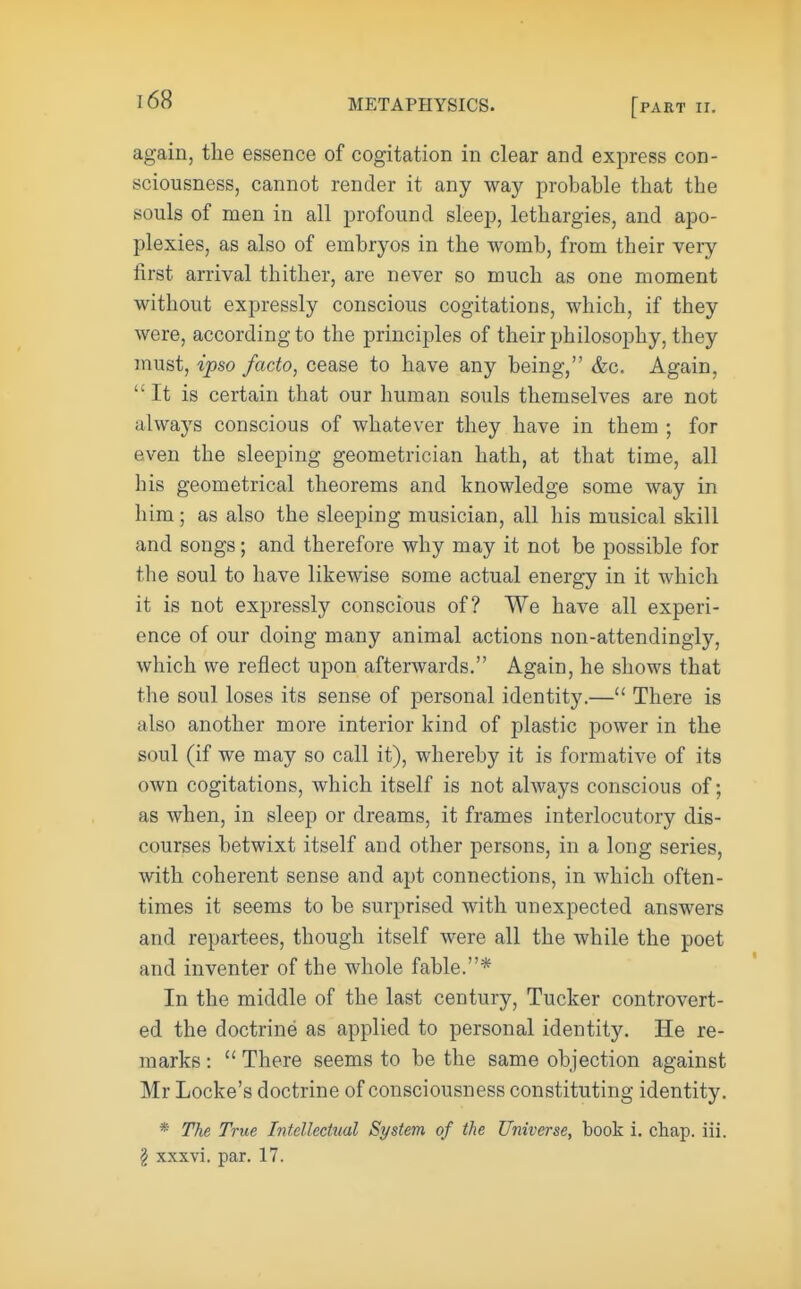 168 again, the essence of cogitation in clear and express con- sciousness, cannot render it any way probable that the souls of men in all profound sleep, lethargies, and apo- plexies, as also of embryos in the womb, from their very first arrival thither, are never so much as one moment without expressly conscious cogitations, which, if they were, according to the principles of their philosophy, they must, ipso facto, cease to have any being, &c. Again, It is certain that our human souls themselves are not always conscious of whatever they have in them ; for even the sleeping geometrician hath, at that time, all his geometrical theorems and knowledge some way in him; as also the sleeping musician, all his musical skill and songs; and therefore why may it not be possible for the soul to have likewise some actual energy in it which it is not expressly conscious of? We have all experi- ence of our doing many animal actions non-attendingly, which we reflect upon afterwards. Again, he shows that the soul loses its sense of personal identity.— There is also another more interior kind of plastic power in the soul (if we may so call it), whereby it is formative of its own cogitations, which itself is not always conscious of; as when, in sleep or dreams, it frames interlocutory dis- courses betwixt itself and other persons, in a long series, with coherent sense and apt connections, in which often- times it seems to be surprised with unexpected answers and repartees, though itself were all the while the poet and inventer of the whole fable.* In the middle of the last century, Tucker controvert- ed the doctrine as applied to personal identity. He re- marks :  There seems to be the same objection against Mr Locke's doctrine of consciousness constituting identity. * The True Intellectual System of the Universe, book i. chap. iii.