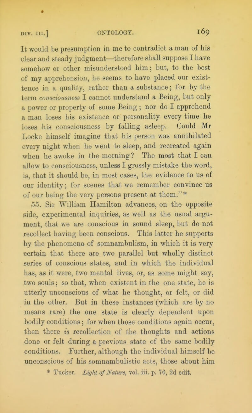 » div. IU.] ONTOLOGY. l6o It would be presumption in me to contradict a man of his clear and steady judgment—therefore shall suppose I have somehow or other misunderstood him; but, to the best of my apprehension, he seems to have placed our exist- tence in a quality, rather than a substance; for by the term consciousness I cannot understand a Being, but only a power or property of some Being ; nor do I apprehend a man loses his existence or personality every time he loses his consciousness by falling asleep. Could Mr Locke himself imagine that his person was annihilated every night when he went to sleep, and recreated again when he awoke in the morning? The most that I can allow to consciousness, unless I grossly mistake the word, is, that it should be, in most cases, the evidence to us of our identity; for scenes that we remember convince us of our being the very persons present at them.* 55. Sir William Hamilton advances, on the opposite side, experimental inquiries, as well as the usual argu- ment, that we are conscious in sound sleep, but do not recollect having been conscious. This latter he supports by the phenomena of somnambulism, in which it is very certain that there are two parallel but wholly distinct series of conscious states, and in which the individual lias, as it were, two mental lives, or, as some might say, two souls; so that, when existent in the one state, he is utterly unconscious of what he thought, or felt, or did in the other. But in these instances (which are by no means rare) the one state is clearly dependent upon bodily conditions; for when those conditions again occur, then there is recollection of the thoughts and actions done or felt during a previous state of the same bodily conditions. Further, although the individual himself be unconscious of his somnambulistic acts, those about him