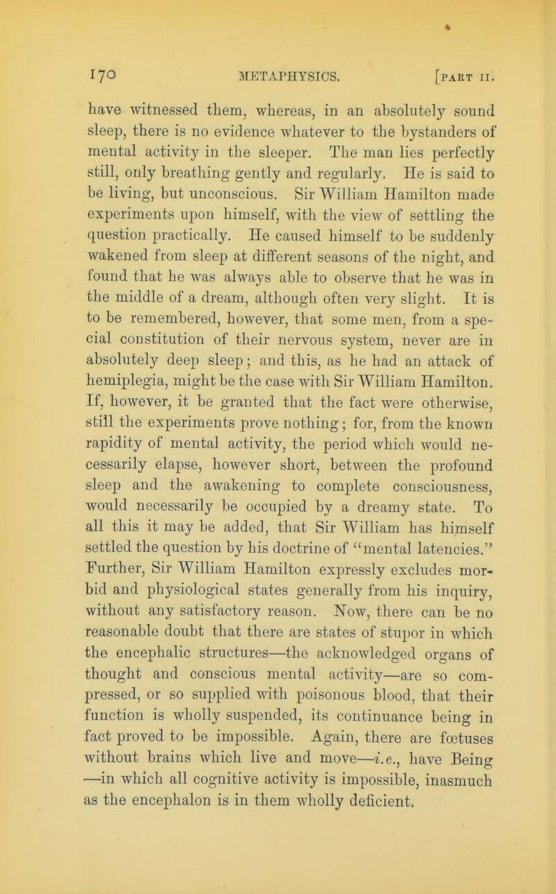 have witnessed them, whereas, in an absolutely sound sleep, there is no evidence whatever to the bystanders of mental activity in the sleeper. The man lies perfectly still, only breathing gently and regularly. He is said to be living, but unconscious. Sir William Hamilton made experiments upon himself, with the view of settling the question practically. He caused himself to be suddenly wakened from sleep at different seasons of the night, and found that he was always able to observe that he was in the middle of a dream, although often very slight. It is to be remembered, however, that some men, from a spe- cial constitution of their nervous system, never are in absolutely deep sleep; and this, as he had an attack of hemiplegia, might be the case with Sir William Hamilton. If, however, it be granted that the fact were otherwise, still the experiments prove nothing; for, from the known rapidity of mental activity, the period which would ne- cessarily elapse, however short, between the profound sleep and the awakening to complete consciousness, would necessarily be occupied by a dreamy state. To all this it may be added, that Sir William has himself settled the question by his doctrine of mental latencies. Further, Sir William Hamilton expressly excludes mor- bid and physiological states generally from his inquiry, without any satisfactory reason. Now, there can be no reasonable doubt that there are states of stupor in which the encephalic structures—the acknowledged organs of thought and conscious mental activity—are so com- pressed, or so supplied with poisonous blood, that their function is wholly suspended, its continuance being in fact proved to be impossible. Again, there are foetuses without brains which live and move—i.e., have Being —in which all cognitive activity is impossible, inasmuch as the encephalon is in them wholly deficient.