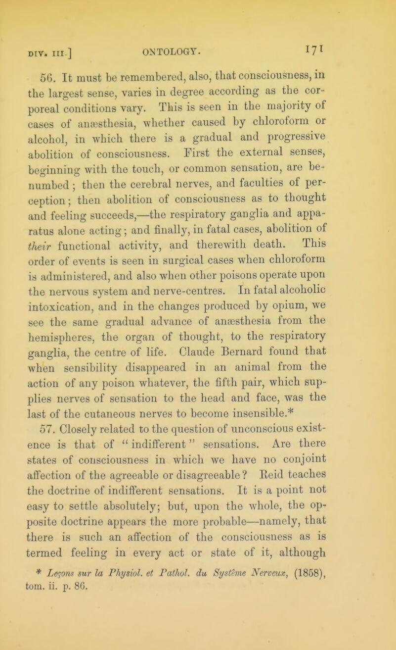 56. It must be remembered, also, that consciousness, in the largest sense, varies in degree according as the cor- poreal conditions vary. This is seen in the majority of cases of anesthesia, whether caused by chloroform or alcohol, in which there is a gradual and progressive abolition of consciousness. First the external senses, beginning with the touch, or common sensation, are be- numbed ; then the cerebral nerves, and faculties of per- ception; then abolition of consciousness as to thought and feeling succeeds,—the respiratory ganglia and appa- ratus alone acting; and finally, in fatal cases, abolition of their functional activity, and therewith death. This order of events is seen in surgical cases when chloroform is administered, and also when other poisons operate upon the nervous system and nerve-centres. In fatal alcoholic intoxication, and in the changes produced by opium, we see the same gradual advance of anaesthesia from the hemispheres, the organ of thought, to the respiratory ganglia, the centre of life. Claude Bernard found that when sensibility disappeared in an animal from the action of any poison whatever, the fifth pair, which sup- plies nerves of sensation to the head and face, was the last of the cutaneous nerves to become insensible.* 57. Closely related to the cruestion of unconscious exist- ence is that of indifferent sensations. Are there states of consciousness in which we have no conjoint affection of the agreeable or disagreeable ? Reid teaches the doctrine of indifferent sensations. It is a point not easy to settle absolutely; but, upon the whole, the op- posite doctrine appears the more probable—namely, that there is such an affection of the consciousness as is termed feeling in every act or state of it, although * Leqons sur la Physiol, et Pathol, du Systeme Nerveux, (1858), torn. ii. p. 8G.