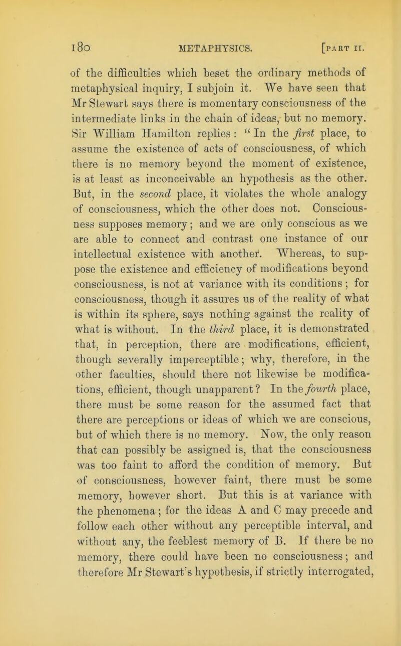 of the difficulties which beset the ordinary methods of metaphysical inquiry, I subjoin it. We have seen that Mr Stewart says there is momentary consciousness of the intermediate links in the chain of ideas, but no memory. Sir William Hamilton replies : In the first place, to assume the existence of acts of consciousness, of which there is no memory beyond the moment of existence, is at least as inconceivable an hypothesis as the other. But, in the second place, it violates the whole analogy of consciousness, which the other does not. Conscious- ness supposes memory; and we are only conscious as we are able to connect and contrast one instance of our intellectual existence with another. Whereas, to sup- pose the existence and efficiency of modifications beyond consciousness, is not at variance with its conditions; for consciousness, though it assures us of the reality of what is within its sphere, says nothing against the reality of what is without. In the third place, it is demonstrated that, in perception, there are modifications, efficient, though severally imperceptible; why, therefore, in the other faculties, should there not likewise be modifica- tions, efficient, though unapparent? In the fourth place, there must be some reason for the assumed fact that there are perceptions or ideas of which we are conscious, but of which there is no memory. Now, the only reason that can possibly be assigned is, that the consciousness was too faint to afford the condition of memory. But of consciousness, however faint, there must be some memory, however short. But this is at variance with the phenomena; for the ideas A and C may precede and follow each other without any perceptible interval, and without any, the feeblest memory of B. If there be no memory, there could have been no consciousness; and therefore Mr Stewart's hypothesis, if strictly interrogated,
