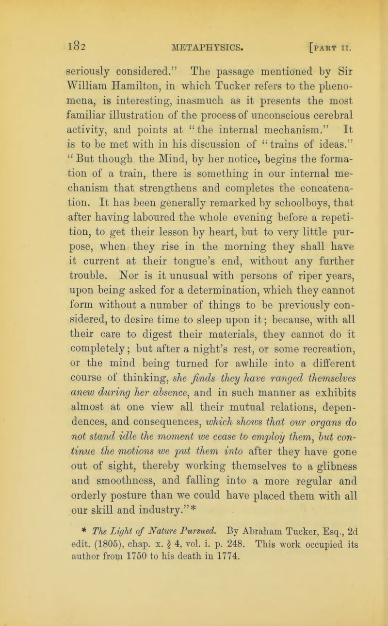 seriously considered. The passage mentioned by Sir William Hamilton, in which Tucker refers to the pheno- mena, is interesting, inasmuch as it presents the most familiar illustration of the process of unconscious cerebral activity, and points at the internal mechanism. It is to be met with in his discussion of trains of ideas. But though the Mind, by her notice, begins the forma- tion of a train, there is something in our internal me- chanism that strengthens and completes the concatena- tion. It has been generally remarked by schoolboys, that after having laboured the whole evening before a repeti- tion, to get their lesson by heart, but to very little pur- pose, when they rise in the morning they shall have it current at their tongue's end, without any further trouble. Nor is it unusual with persons of riper years, upon being asked for a determination, which they cannot form without a number of things to be previously con- sidered, to desire time to sleep upon it; because, with all their care to digest their materials, they cannot do it completely; but after a night's rest, or some recreation, or the mind being turned for awhile into a different course of thinking, she finds they have ranged themselves anew during her absence, and in such manner as exhibits almost at one view all their mutual relations, depen- dences, and consequences, which shows that our organs do not stand idle the moment we cease to employ them, but con- tinue the motions we put them into after they have gone out of sight, thereby working themselves to a glibness and smoothness, and falling into a more regular and orderly posture than we could have placed them with all our skill and industry.* * The Light of Nature Pursued. By Abraham Tucker, Esq., 2d edit. (1805), chap. x. g 4, vol. i. p. 248. This work occupied its author from 1750 to his death iu 1774.