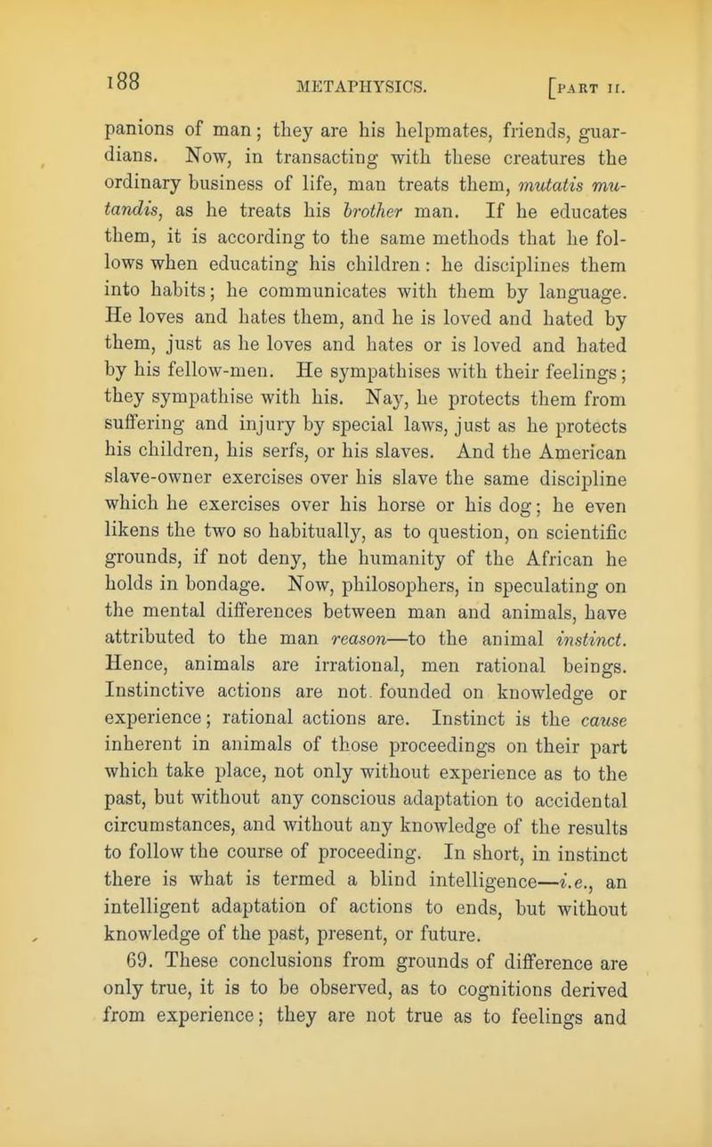 panions of man; they are his helpmates, friends, guar- dians. Now, in transacting with these creatures the ordinary business of life, man treats them, mutatis mu- tandis, as he treats his brother man. If he educates them, it is according to the same methods that he fol- lows when educating his children : he disciplines them into habits; he communicates with them by language. He loves and. hates them, and he is loved and hated by them, just as he loves and hates or is loved and hated by his fellow-men. He sympathises with their feelings; they sympathise with his. Nay, he protects them from suffering and injury by special laws, just as he protects his children, his serfs, or his slaves. And the American slave-owner exercises over his slave the same discij)line which he exercises over his horse or his dog; he even likens the two so habitually, as to question, on scientific grounds, if not deny, the humanity of the African he holds in bondage. Now, philosophers, in speculating on the mental differences between man and animals, have attributed to the man reason—to the animal instinct. Hence, animals are irrational, men rational beings. Instinctive actions are not. founded on knowledge or experience; rational actions are. Instinct is the cause inherent in animals of those proceedings on their part which take place, not only without experience as to the past, but without any conscious adaptation to accidental circumstances, and without any knowledge of the results to follow the course of proceeding. In short, in instinct there is what is termed a blind intelligence—i.e., an intelligent adaptation of actions to ends, but without knowledge of the past, present, or future. 69. These conclusions from grounds of difference are only true, it is to be observed, as to cognitions derived from experience; they are not true as to feelings and