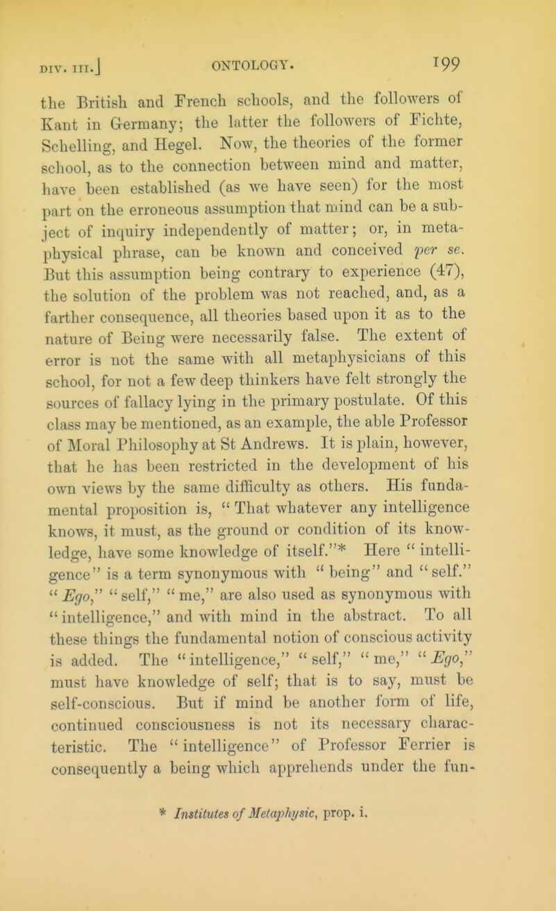 the British and French schools, and the followers of Kant in Germany; the latter the followers of Fichte, Schelling, and Hegel. Now, the theories of the former school, as to the connection between mind and matter, have been established (as we have seen) for the most part on the erroneous assumption that mind can be a sub- ject of inquiry independently of matter; or, in meta- physical phrase, can be known and conceived per se. But this assumption being contrary to experience (47), the solution of the problem was not reached, and, as a farther consequence, all theories based upon it as to the nature of Being were necessarily false. The extent of error is not the same with all metaphysicians of this school, for not a few deep thinkers have felt strongly the sources of fallacy lying in the primary postulate. Of this class may be mentioned, as an example, the able Professor of Moral Philosophy at St Andrews. It is plain, however, that he has been restricted in the development of his own views by the same difficulty as others. His funda- mental proposition is, That whatever any intelligence knows, it must, as the ground or condition of its know- ledge, have some knowledge of itself.* Here intelli- gence is a term synonymous with u being and self. Ego self, me, are also used as synonymous with intelligence, and with mind in the abstract. To all these things the fundamental notion of conscious activity is added. The intelligence, self, me, Ego, must have knowledge of self; that is to say, must be self-conscious. But if mind be another form of life, continued consciousness is not its necessary charac- teristic. The intelligence of Professor Ferrier is consequently a being which apprehends under the fun- * Institutes of Metaphysic, prop. i.