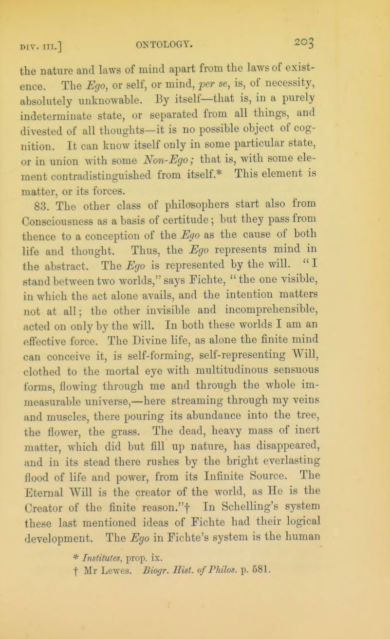 the nature and laws of mind apart from the laws of exist- ence. The Ego, or self, or mind, per se, is, of necessity, absolutely unknowable. By itself—that is, in a purely indeterminate state, or separated from all things, and divested of all thoughts—it is no possible object of cog- nition. It can know itself only in some particular state, or in union with some Non-Ego; that is, with some ele- ment contradistinguished from itself* This element is matter, or its forces. 83. The other class of philosophers start also from Consciousness as a basis of certitude; but they pass from thence to a conception of the Ego as the cause of both life and thought. Thus, the Ego represents mind in the abstract. The Ego is represented by the will. I stand between two worlds, says Fichte, the one visible, in which the act alone avails, and the intention matters not at all; the other invisible and incomprehensible, acted on only by the will. In both these worlds I am an effective force. The Divine life, as alone the finite mind can conceive it, is self-forming, self-representing Will, clothed to the mortal eye with multitudinous sensuous forms, flowing through me and through the whole im- measurable universe,—here streaming through my veins and muscles, there pouring its abundance into the tree, the flower, the grass. The dead, heavy mass of inert matter, which did but fill up nature, has disappeared, and in its stead there rushes by the bright everlasting flood of life and power, from its Infinite Source. The Eternal Will is the creator of the world, as He is the Creator of the finite reason.f In Schelling's system these last mentioned ideas of Fichte had their logical development. The Ego in Fichte's system is the human * Institutes, prop. ix. f Mr Lewes. Biogr. Hist, of Philos. p. 681.