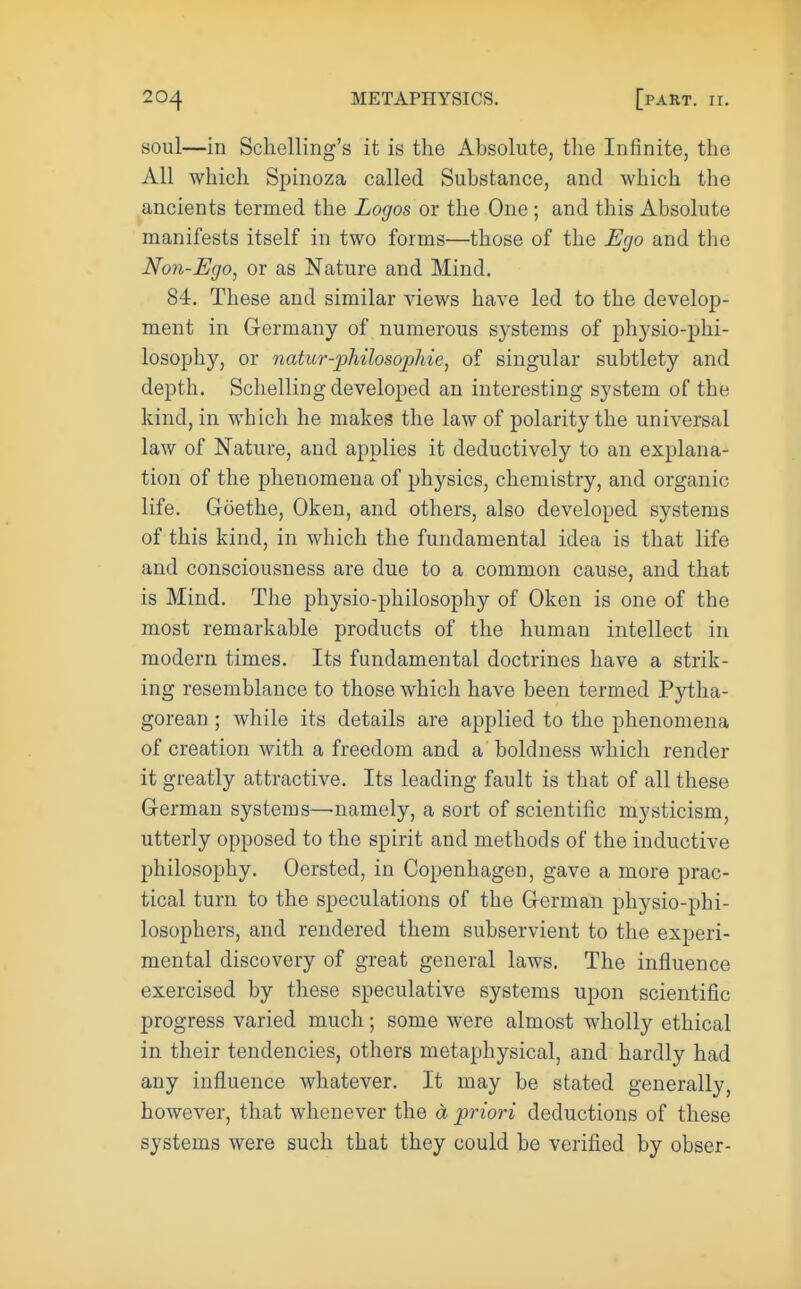 soul—in Schelling's it is the Absolute, the Infinite, the All which Spinoza called Substance, and which the ancients termed the Logos or the One; and this Absolute manifests itself in two forms—those of the Ego and the Non-Ego, or as Nature and Mind. 84. These and similar views have led to the develop- ment in Germany of numerous systems of physio-phi- losophy, or natur-philosophie, of singular subtlety and depth. Schelling developed an interesting system of the kind, in which he makes the law of polarity the universal law of Nature, and applies it deductively to an explana- tion of the phenomena of physics, chemistry, and organic life. Goethe, Oken, and others, also developed systems of this kind, in which the fundamental idea is that life and consciousness are due to a common cause, and that is Mind. The physio-philosophy of Oken is one of the most remarkable products of the human intellect in modern times. Its fundamental doctrines have a strik- ing resemblance to those which have been termed Pytha- gorean ; while its details are applied to the phenomena of creation with a freedom and a boldness which render it greatly attractive. Its leading fault is that of all these German systems—namely, a sort of scientific mysticism, utterly opposed to the spirit and methods of the inductive philosophy. Oersted, in Copenhagen, gave a more prac- tical turn to the speculations of the German physio-phi- losophers, and rendered them subservient to the experi- mental discovery of great general laws. The influence exercised by these speculative systems upon scientific progress varied much; some were almost wholly ethical in their tendencies, others metaphysical, and hardly had any influence whatever. It may be stated generally, however, that whenever the a priori deductions of these systems were such that they could be verified by obser-