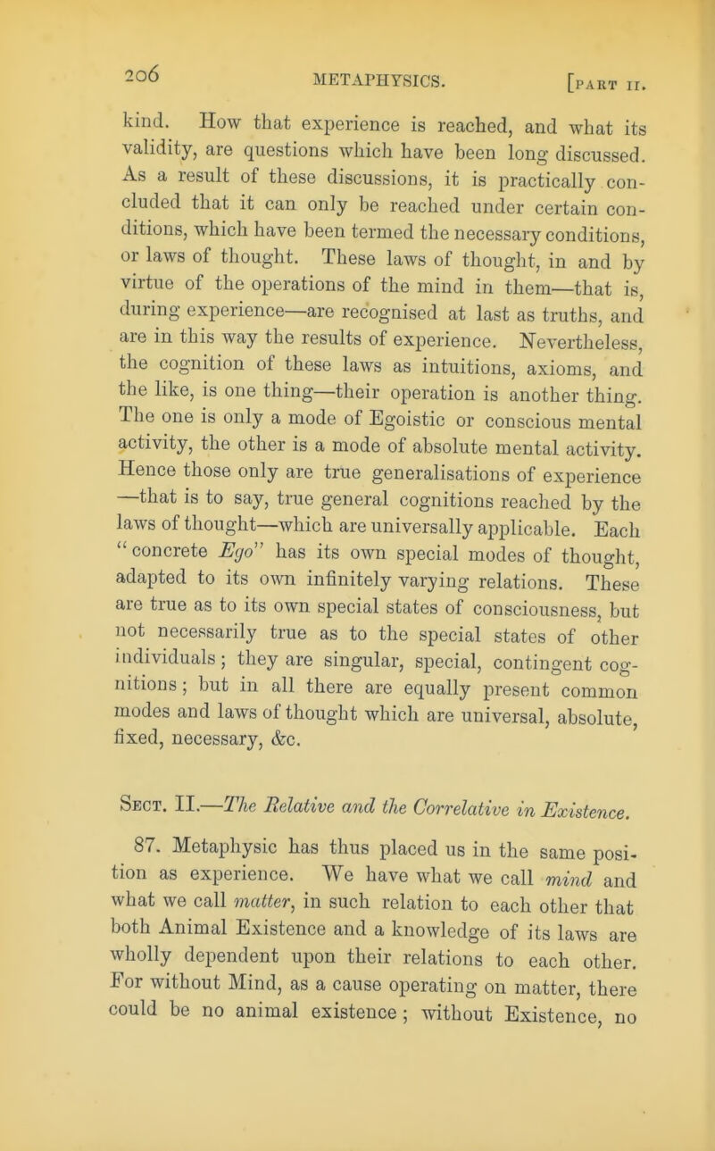 METAPHYSICS. [pakt ir. kind. How that experience is reached, and what its validity, are questions which have been long discussed. As a result of these discussions, it is practically con- cluded that it can only be reached under certain con- ditions, which have been termed the necessary conditions, or laws of thought. These laws of thought, in and by virtue of the operations of the mind in them—that is, during experience—are recognised at last as truths, and are in this way the results of experience. Nevertheless, the cognition of these laws as intuitions, axioms, and the like, is one thing—their operation is another thing. The one is only a mode of Egoistic or conscious mental activity, the other is a mode of absolute mental activity. Hence those only are true generalisations of experience —that is to say, true general cognitions reached by the laws of thought—which are universally applicable. Each concrete Ego has its own special modes of thought, adapted to its own infinitely varying relations. These are true as to its own special states of consciousness, but not necessarily true as to the special states of other individuals; they are singular, special, contingent cog- nitions; but in all there are equally present common modes and laws of thought which are universal, absolute fixed, necessary, &c. Sect. II.—The Relative and the Correlative in Existence. 87. Metaphysic has thus placed us in the same posi- tion as experience. We have what we call mind and what we call matter, in such relation to each other that both Animal Existence and a knowledge of its laws are wholly dependent upon their relations to each other. For without Mind, as a cause operating on matter, there could be no animal existence ; without Existence, no