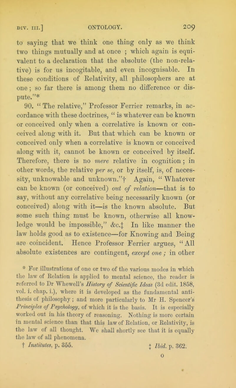 to saying that we think one thing only as we think two things mutually and at once ; which again is equi- valent to a declaration that the absolute (the non-rela- tive) is for us incogitable, and even incognisable. In these conditions of Eelativity, all philosophers are at one; so far there is among them no difference or dis- pute.* 90. The relative, Professor Ferrier remarks, in ac- cordance with these doctrines, is whatever can be known or conceived only when a correlative is known or con- ceived along with it. But that which can be known or conceived only when a correlative is known or conceived along with it, cannot be known or conceived by itself. Therefore, there is no mere relative in cognition ; in other words, the relative per se, or by itself, is, of neces- sity, unknowable and unknown.! Again, Whatever can be known (or conceived) out of relation—that is to say, without any correlative being necessarily known (or conceived) along with it—is the known absolute. But some such thing must be known, otherwise all know- ledge would be impossible, &c.| In like manner the law holds good as to existence—for Knowing and Being are coincident. Hence Professor Ferrier argues, All absolute existences are contingent, except one; in other * For illustrations of one or two of the various modes in which the law of Relation is applied to mental science, tho reader is referred to Dr Whewell's History of Scientific Ideas (3d edit. 1858, vol. i. chap, i.), where it is developed as the fundamental anti- thesis of philosophy ; and more particularly to Mr H. Spencer's Principles of Psychology, of which it is the basis. It is especially worked out in his theory of reasoning. Nothing is more certain in mental science than that this law of Relation, or Relativity, is the law of all thought. We shall shortly see that it is ccpially the law of all phenomena. t Institutes, p. 355. + Ibid. p. 362. 0 «