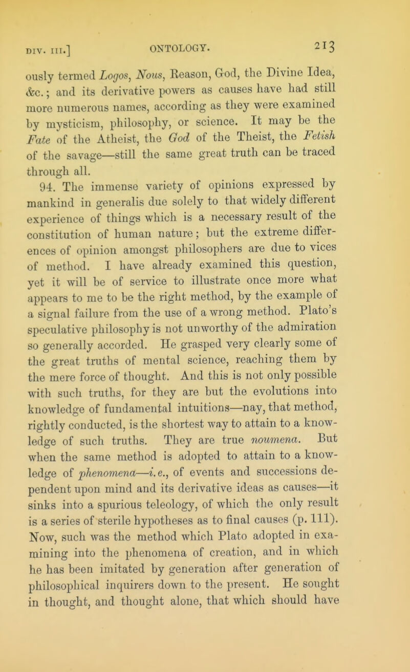 ously termed Logos, Nous, Keason, God, the Divine Idea, &c.; and its derivative powers as causes have had still more numerous names, according as they were examined by mysticism, philosophy, or science. It may be the Fate of the Atheist, the God of the Theist, the Fetish of the savage—still the same great truth can be traced through all. 94. The immense variety of opinions expressed by mankind in generalis due solely to that widely different experience of things which is a necessary result of the constitution of human nature; but the extreme differ- ences of opinion amongst philosophers are due to vices of method. I have already examined this question, yet it will be of service to illustrate once more what appears to me to be the right method, by the example of a signal failure from the use of a wrong method. Plato's speculative philosophy is not unworthy of the admiration so generally accorded. He grasped very clearly some of the great truths of mental science, reaching them by the mere force of thought. And this is not only possible with such truths, for they are but the evolutions into knowledge of fundamental intuitions—nay, that method, rightly conducted, is the shortest way to attain to a know- ledge of such truths. They are true noumena. But when the same method is adopted to attain to a know- ledge of phenomena—i.e., of events and successions de- pendent upon mind and its derivative ideas as causes—it sinks into a spurious teleology, of which the only result is a series of sterile hypotheses as to final causes (p. 111). Now, such was the method which Plato adopted in exa- mining into the phenomena of creation, and in which he has been imitated by generation after generation of philosophical inquirers down to the present. He sought in thought, and thought alone, that which should have