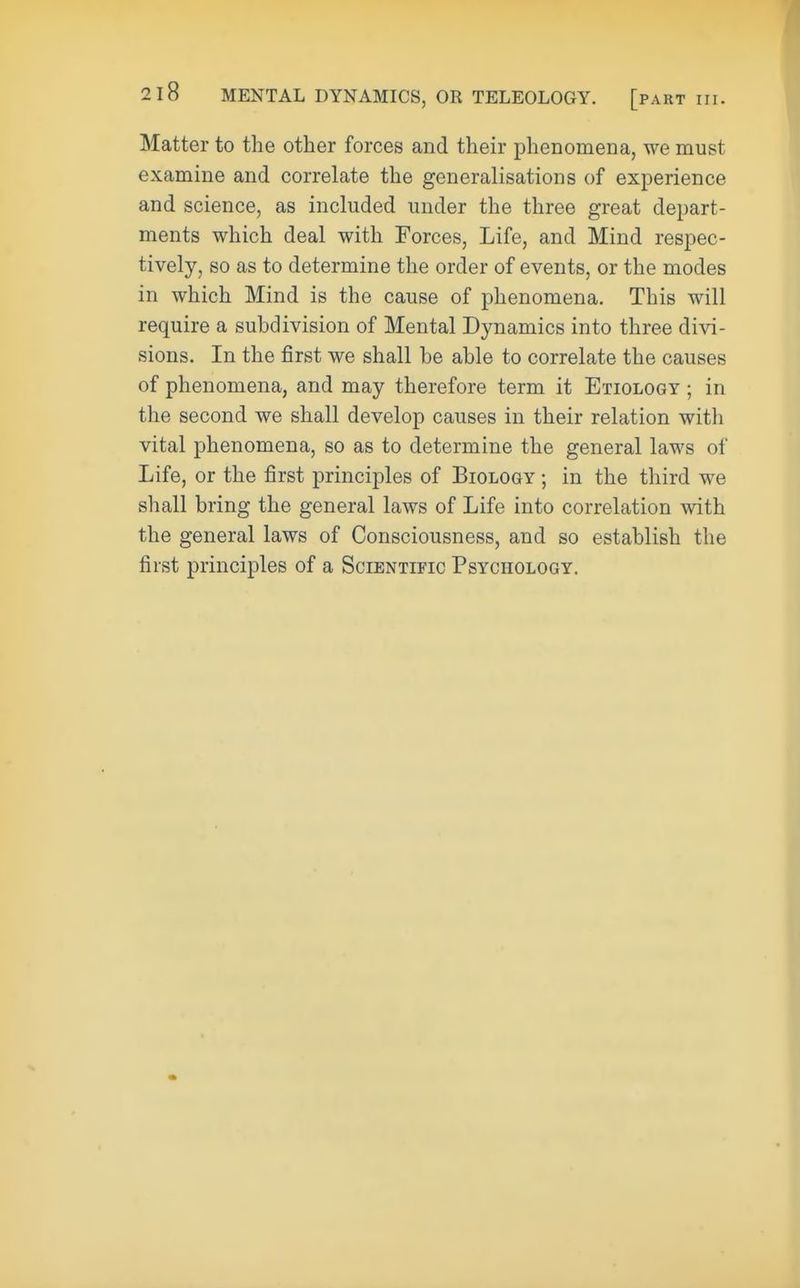 Matter to the other forces and their phenomena, we must examine and correlate the generalisations of experience and science, as included under the three great depart- ments which deal with Forces, Life, and Mind respec- tively, so as to determine the order of events, or the modes in which Mind is the cause of phenomena. This will require a subdivision of Mental Dynamics into three divi- sions. In the first we shall he able to correlate the causes of phenomena, and may therefore term it Etiology ; in the second we shall develop causes in their relation with vital phenomena, so as to determine the general laws of Life, or the first principles of Biology ; in the third we shall bring the general laws of Life into correlation with the general laws of Consciousness, and so establish the first principles of a Scientific Psychology.