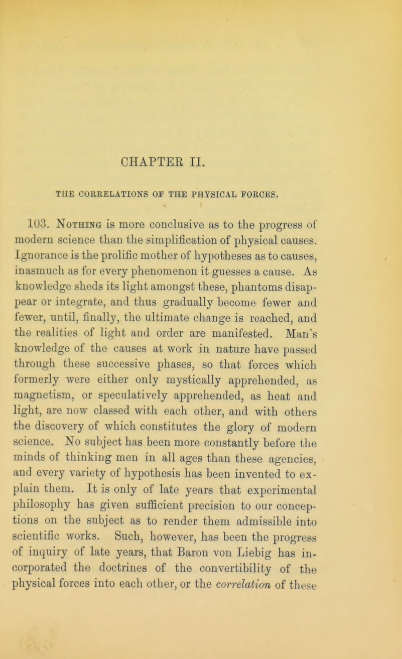 CHAPTEK II. THE CORRELATIONS 01? THE PHYSICAL FORCES. 103. Nothing is more conclusive as to the progress of modem science than the simplification of physical causes. Ignorance is the prolific mother of hypotheses as to causes, inasmuch as for every phenomenon it guesses a cause. As knowledge sheds its light amongst these, phantoms disap- pear or integrate, and thus gradually become fewer and fewer, until, finally, the ultimate change is reached, and the realities of light and order are manifested. Man's knowledge of the causes at work in nature have passed through these successive phases, so that forces which formerly were either only mystically apprehended, as magnetism, or speculatively apprehended, as heat and light, are now classed with each other, and with others the discovery of which constitutes the glory of modern science. No subject has been more constantly before the minds of thinking men in all ages than these agencies, and every variety of hypothesis has been invented to ex- plain them. It is only of late years that experimental philosophy has given sufficient precision to our concep- tions on the subject as to render them admissible into scientific works. Such, however, has been the progress of inquiry of late years, that Baron von Liebig has in- corporated the doctrines of the convertibility of the physical forces into each other, or the correlation of these