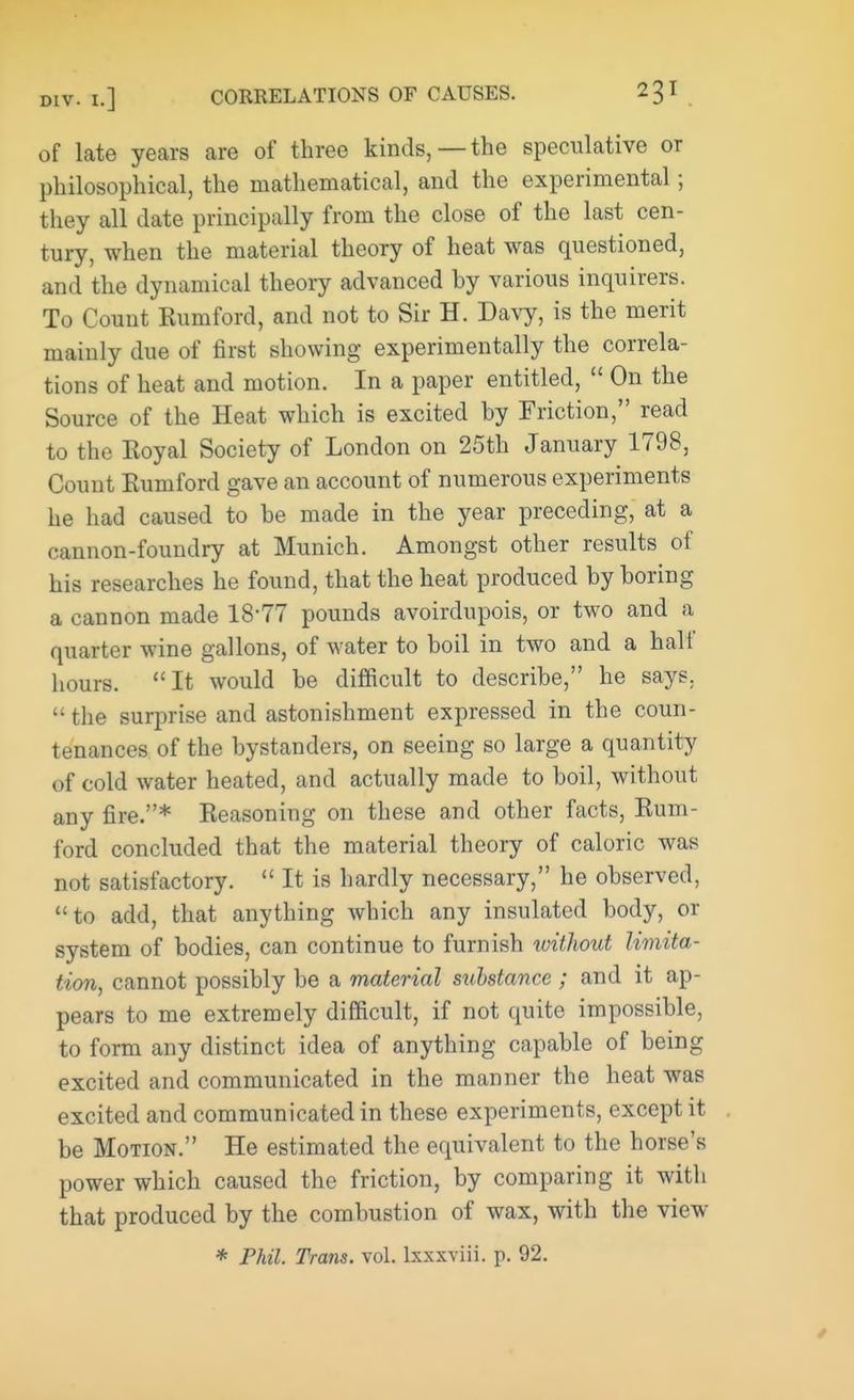 of late years are of three kinds,—the speculative or philosophical, the mathematical, and the experimental; they all date principally from the close of the last cen- tury, when the material theory of heat was questioned, and the dynamical theory advanced by various inquirers. To Count Rumford, and not to Sir H. Davy, is the merit mainly due of first showing experimentally the correla- tions of heat and motion. In a paper entitled, On the Source of the Heat which is excited by Friction, read to the Eoyal Society of London on 25th January 1798, Count Eumford gave an account of numerous experiments he had caused to be made in the year preceding, at a cannon-foundry at Munich. Amongst other results of his researches he found, that the heat produced by boring a cannon made 18*77 pounds avoirdupois, or two and a quarter wine gallons, of water to boil in two and a half hours. It would be difficult to describe, he says, the surprise and astonishment expressed in the coun- tenances of the bystanders, on seeing so large a quantity of cold water heated, and actually made to boil, without any fire.* Reasoning on these and other facts, Rum- ford concluded that the material theory of caloric was not satisfactory. It is hardly necessary, he observed, to add, that anything which any insulated body, or system of bodies, can continue to furnish without limita- tion, cannot possibly be a material stibstance; and it ap- pears to me extremely difficult, if not quite impossible, to form any distinct idea of anything capable of being excited and communicated in the manner the heat was excited and communicated in these experiments, except it be Motion. He estimated the equivalent to the horse's power which caused the friction, by comparing it with that produced by the combustion of wax, with the view * Phil. Trans, vol. lxxxviii. p. 92.