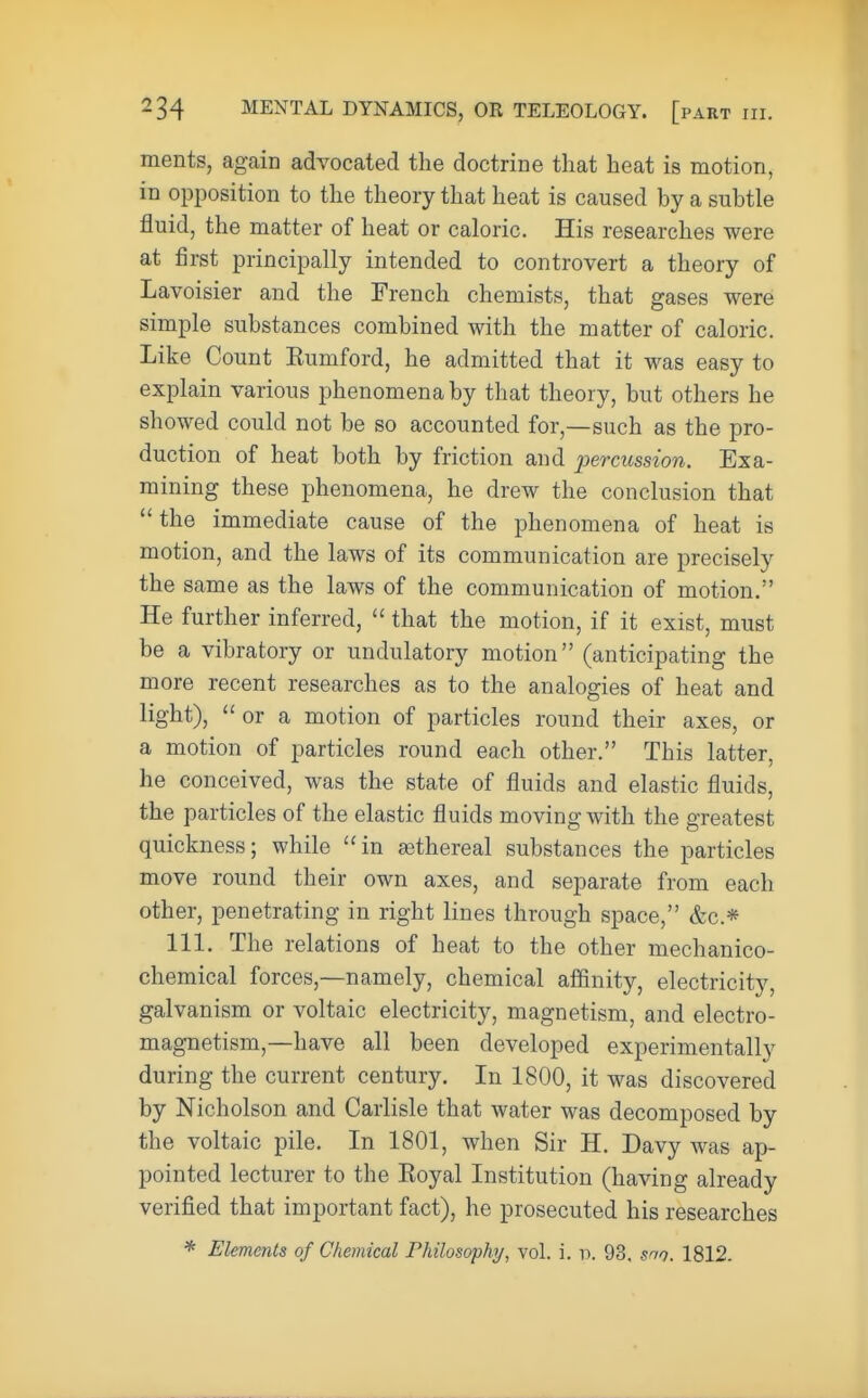 merits, again advocated the doctrine that heat is motion, in opposition to the theory that heat is caused by a subtle fluid, the matter of heat or caloric. His researches were at first principally intended to controvert a theory of Lavoisier and the French chemists, that gases were simple substances combined with the matter of caloric. Like Count Kumford, he admitted that it was easy to explain various phenomena by that theory, but others he showed could not be so accounted for,—such as the pro- duction of heat both by friction and percussion. Exa- mining these phenomena, he drew the conclusion that the immediate cause of the phenomena of heat is motion, and the laws of its communication are precisely the same as the laws of the communication of motion. He further inferred, that the motion, if it exist, must be a vibratory or undulatory motion (anticipating the more recent researches as to the analogies of heat and light), or a motion of particles round their axes, or a motion of particles round each other. This latter, he conceived, was the state of fluids and elastic fluids, the particles of the elastic fluids moving with the greatest quickness; while in sethereal substances the particles move round their own axes, and separate from each other, penetrating in right lines through space, &c* 111. The relations of heat to the other mechanico- chemical forces,—namely, chemical affinity, electricity, galvanism or voltaic electricity, magnetism, and electro- magnetism,—have all been developed experimentally during the current century. In 1800, it was discovered by Nicholson and Carlisle that water was decomposed by the voltaic pile. In 1801, when Sir H. Davy was ap- pointed lecturer to the Koyal Institution (having already verified that important fact), he prosecuted his researches * Elements of Chemical Philosophy, vol. i. p. 93. son. 1812.