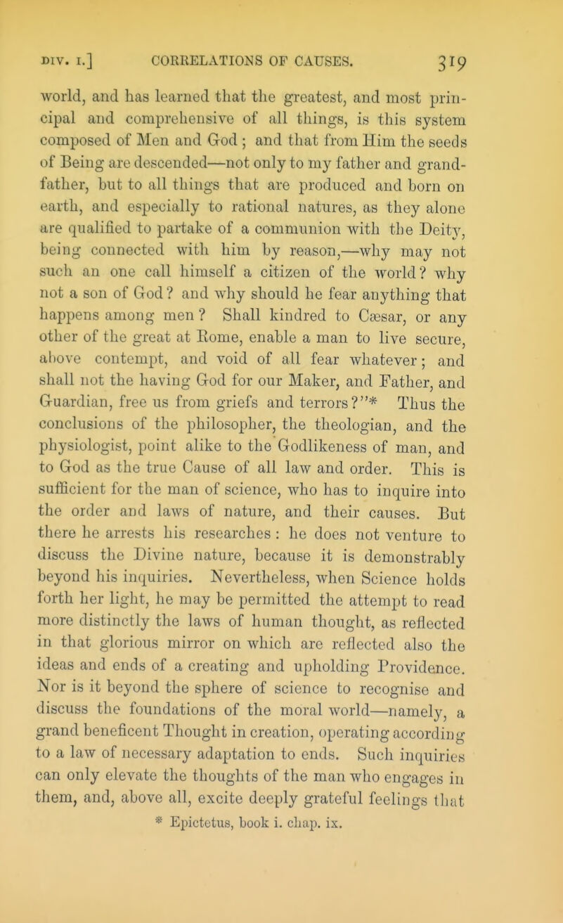 world, and has learned that the greatest, and most prin- cipal and comprehensive of all things, is this system composed of Men and God ; and that from Him the seeds of Being are descended—not only to my father and grand- father, hut to all things that are produced and born on »->arth, and especially to rational natures, as they alone are qualified to partake of a communion with the Deity, being connected with him by reason,—why may not such an one call himself a citizen of the world? why not a son of God ? and why should he fear anything that happens among men ? Shall kindred to Caesar, or any other of the great at Home, enable a man to live secure, ahove contempt, and void of all fear whatever; and shall not the having God for our Maker, and Father, and Guardian, free us from griefs and terrors?* Thus the conclusions of the philosopher, the theologian, and the physiologist, point alike to the Godlikeness of man, and to God as the true Cause of all law and order. This is sufficient for the man of science, who has to inquire into the order and laws of nature, and their causes. But there he arrests his researches : he does not venture to discuss the Divine nature, because it is demonstrably beyond his inquiries. Nevertheless, when Science holds forth her light, he may be permitted the attempt to read more distinctly the laws of human thought, as reflected in that glorious mirror on which are reflected also the ideas and ends of a creating and upholding Providence. Nor is it beyond the sphere of science to recognise and discuss the foundations of the moral world—namely, a grand beneficent Thought in creation, operating according to a law of necessary adaptation to ends. Such inquiries can only elevate the thoughts of the man who engages in them, and, above all, excite deeply grateful feelings that
