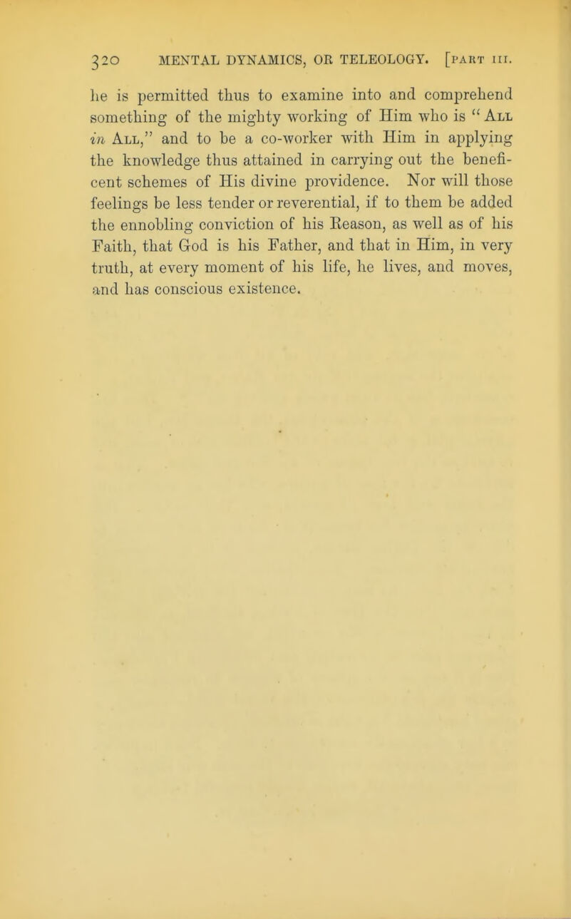 he is permitted thus to examine into and comprehend something of the mighty working of Him who is All in All, and to be a co-worker with Him in applying the knowledge thus attained in carrying out the benefi- cent schemes of His divine providence. Nor will those feelings be less tender or reverential, if to them be added the ennobling conviction of his Keason, as well as of his Faith, that God is his Father, and that in Him, in very truth, at every moment of his life, he lives, and moves, and has conscious existence.