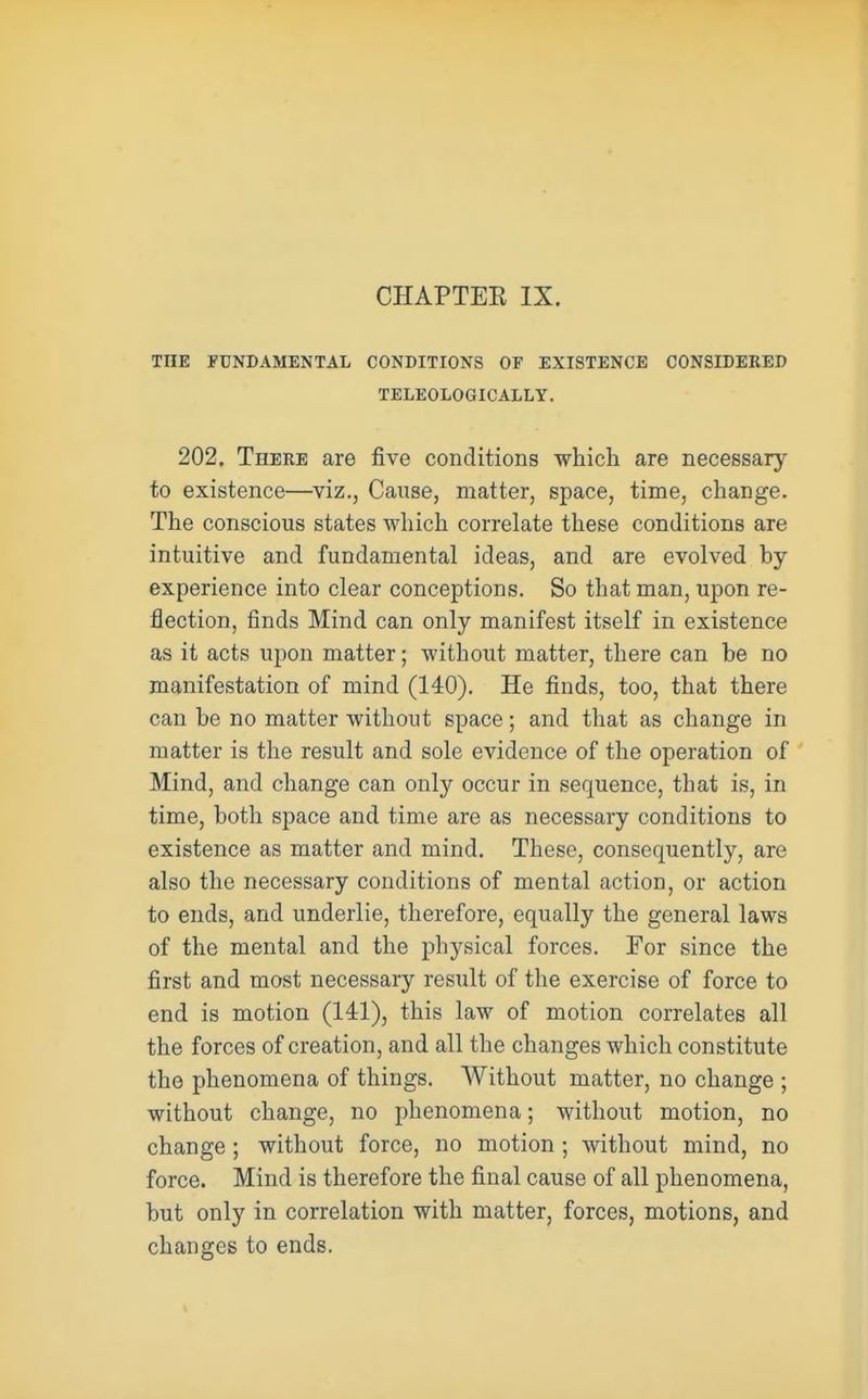THE FUNDAMENTAL CONDITIONS OF EXISTENCE CONSIDERED TELEOLOGICALLY. 202. There are five conditions which are necessary to existence—viz., Cause, matter, space, time, change. The conscious states which correlate these conditions are intuitive and fundamental ideas, and are evolved by- experience into clear conceptions. So that man, upon re- flection, finds Mind can only manifest itself in existence as it acts upon matter; without matter, there can be no manifestation of mind (140). He finds, too, that there can be no matter without space; and that as change in matter is the result and sole evidence of the operation of Mind, and change can only occur in sequence, that is, in time, both space and time are as necessary conditions to existence as matter and mind. These, consequently, are also the necessary conditions of mental action, or action to ends, and underlie, therefore, equally the general laws of the mental and the physical forces. For since the first and most necessary result of the exercise of force to end is motion (141), this law of motion correlates all the forces of creation, and all the changes which constitute the phenomena of things. Without matter, no change ; without change, no phenomena; without motion, no change ; without force, no motion; without mind, no force. Mind is therefore the final cause of all phenomena, but only in correlation with matter, forces, motions, and changes to ends.