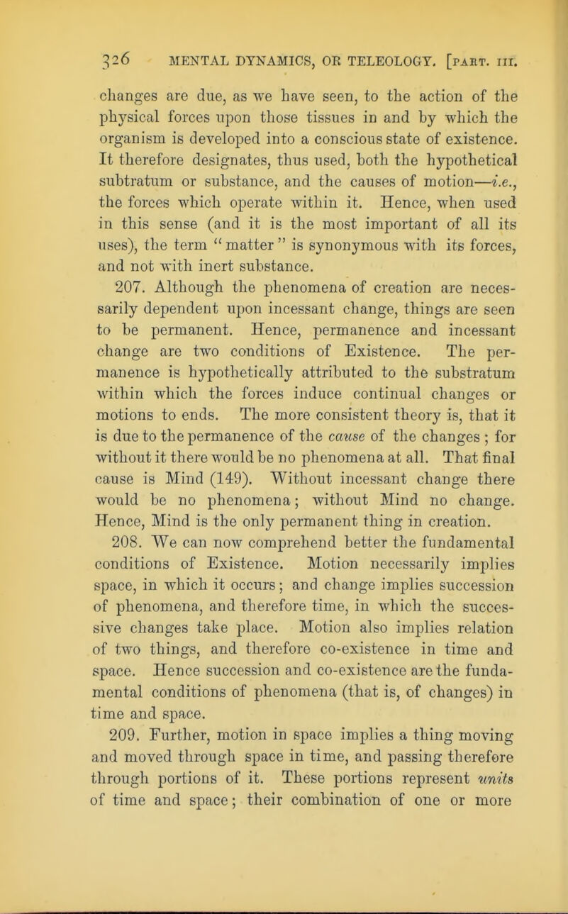 changes are clue, as we have seen, to the action of the physical forces upon those tissues in and by which the organism is developed into a conscious state of existence. It therefore designates, thus used, both the hypothetical subtratum or substance, and the causes of motion—i.e., the forces which operate within it. Hence, when used in this sense (and it is the most important of all its uses), the term matter is synonymous with its forces, and not with inert substance. 207. Although the phenomena of creation are neces- sarily dependent upon incessant change, things are seen to be permanent. Hence, permanence and incessant change are two conditions of Existence. The per- manence is hypothetically attributed to the substratum within which the forces induce continual changes or motions to ends. The more consistent theory is, that it is due to the permanence of the cause of the changes ; for without it there would be no phenomena at all. That final cause is Mind (149). Without incessant change there would be no phenomena; without Mind no change. Hence, Mind is the only permanent thing in creation. 208. We can now comprehend better the fundamental conditions of Existence. Motion necessarily implies space, in which it occurs; and change implies succession of phenomena, and therefore time, in which the succes- sive changes take place. Motion also implies relation of two things, and therefore co-existence in time and space. Hence succession and co-existence are the funda- mental conditions of phenomena (that is, of changes) in time and space. 209. Further, motion in space implies a thing moving and moved through space in time, and passing therefore through portions of it. These portions represent units of time and space; their combination of one or more