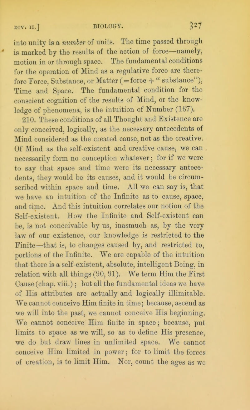 into unity is a number of units. The time passed through is marked by the results of the action of force—namely, motion in or through space. The fundamental conditions for the operation of Mind as a regulative force are there- fore Force, Substance, or Matter ( = force + substance), Time and Space. The fundamental condition for the conscient cognition of the results of Mind, or the know- ledge of phenomena, is the intuition of Number (167). 210. These conditions of all Thought and Existence are only conceived, logically, as the necessary antecedents of Mind considered as the created cause, not as the creative. Of Mind as the self-existent and creative cause, we can necessarily form no conception whatever; for if we were to say that space and time were its necessary antece- dents, they would be its causes, and it would be circum- scribed within space and time. All we can say is, that we have an intuition of the Infinite as to cause, space, and time. And this intuition correlates our notion of the Self-existent. How the Infinite and Self-existent can be, is not conceivable by us, inasmuch as, by the very law of our existence, our knowledge is restricted to the Finite—that is, to changes caused by, and restricted to, portions of the Infinite. We are capable of the intuition that there is a self-existent, absolute, intelligent Being, in relation with all things (90, 91). We term Him the First Cause (chap, viii.) ; but all the fundamental ideas we have of His attributes are actually and logically illimitable. We cannot conceive Him finite in time; because, ascend as we will into the past, we cannot conceive His beginning. We cannot conceive Him finite in space; because, put limits to space as we will, so as to define His presence, we do but draw lines in unlimited space. We cannot conceive Him limited in power; for to limit the forces of creation, is to limit Him. Nor, count the ages as we