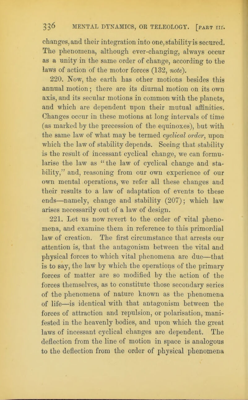 changes, and their integration into one, stability is secured. The phenomena, although ever-changing, always occur as a unity in the same order of change, according to the laws of action of the motor forces (132, note). 220. Now, the earth has other motions besides this annual motion; there are its diurnal motion on its own axis, and its secular motions in common with the planets, and which are dependent upon their mutual affinities. Changes occur in these motions at long intervals of time (as marked by the precession of the equinoxes), but with the same law of what may be termed cyclical order, upon which the law of stability depends. Seeing that stability is the result of incessant cyclical change, we can formu- larise the law as the law of cyclical change and sta- bility, and, reasoning from our own experience of our own mental operations, we refer all these changes and their results to a law of adaptation of events to these ends—namely, change and stability (207); which law arises necessarily out of a law of design. 221. Let us now revert to the order of vital pheno- mena, and examine them in reference to this primordial law of creation. The first circumstance that arrests our attention is, that the antagonism between the vital and physical forces to which vital phenomena are due—that is to say, the law by which the operations of the primary forces of matter are so modified by the action of the forces themselves, as to constitute those secondary series of the phenomena of nature known as the phenomena of life—is identical with that antagonism between the forces of attraction and repulsion, or polarisation, mani- fested in the heavenly bodies, and upon which the great laws of incessant cyclical changes are dependent. The deflection from the line of motion in space is analogous to the deflection from the order of physical phenomena