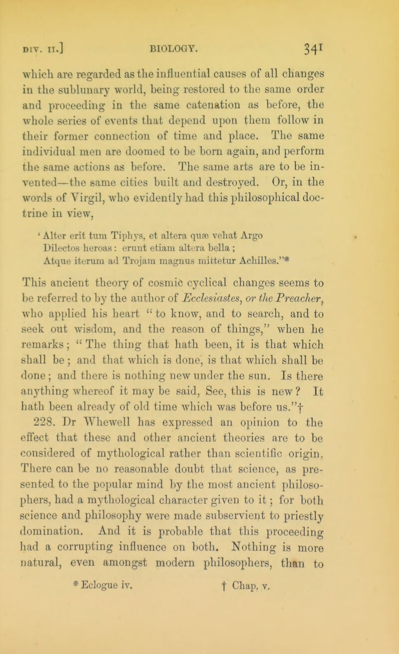which are regarded as the influential causes of all changes in the sublunary world, being restored to the same order and proceeding in the same catenation as before, the whole series of events that depend upon them follow in their former connection of time and place. The same individual men are doomed to be born again, and perform the same actions as before. The same arts are to be in- vented—the same cities built and destroyed. Or, in the words of Virgil, who evidently had this philosophical doc- trine in view, ' Alter crit turn Tiphys, et altera quae vehat Argo Dilectos heroas: erunt etiani altera bclla; Atque iterum ad Trojara magnus mittetur Achilles.* This ancient theory of cosmic cyclical changes seems to be referred to by the author of Ecclesiastes, or the Preacher, who applied his heart to know, and to search, and to seek out wisdom, and the reason of things, when he remarks; The thing that hath been, it is that which shall be ; and that which is done, is that which shall be done ; and there is nothing new under the sun. Is there anything whereof it may be said, Sec, this is new ? It hath been already of old time which was before us.f 228. Dr Whewell has expressed an opinion to the effect that these and other ancient theories are to be considered of mythological rather than scientific origin. There can be no reasonable doubt that science, as pre- sented to the popular mind by the most ancient philoso- phers, had a mythological character given to it; for both science and philosophy were made subservient to priestly domination. And it is probable that this proceeding had a corrupting influence on both. Nothing is more natural, even amongst modern philosophers, than to