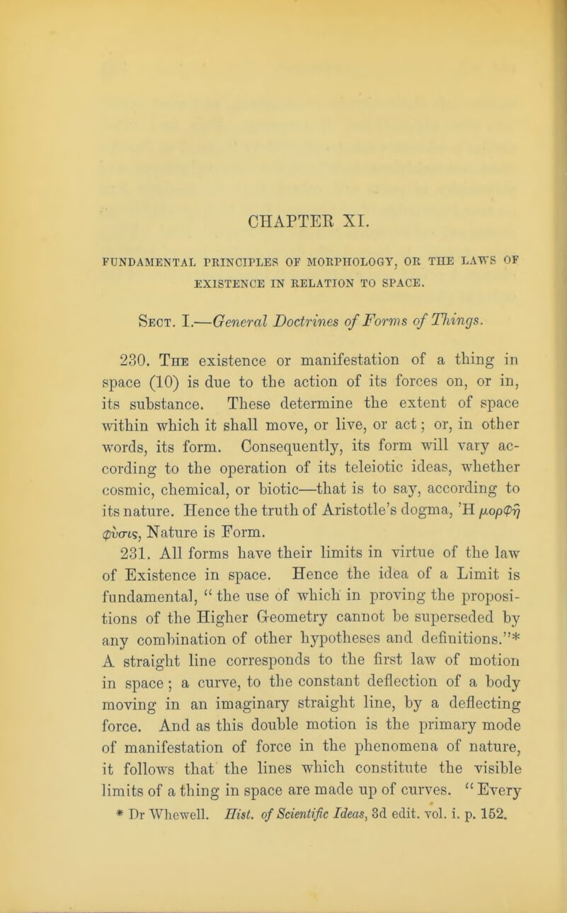 CHAPTEK XI. FUNDAMENTAL PRINCIPLES OF MORPHOLOGY, OR TILE LAWS OF EXISTENCE IN RELATION TO SPACE. Sect. I.—General Doctrines of Forms of Tilings. 230. The existence or manifestation of a thing in space (10) is due to the action of its forces on, or in, its substance. These determine the extent of space within which it shall move, or live, or act; or, in other words, its form. Consequently, its form will vary ac- cording to the operation of its teleiotic ideas, whether cosmic, chemical, or hiotic—that is to say, according to its nature. Hence the truth of Aristotle's dogma, 'H /xop<p^ spuo-is, Nature is Form. 231. All forms have their limits in virtue of the law of Existence in space. Hence the idea of a Limit is fundamental, the use of which in proving the proposi- tions of the Higher Geometry cannot be superseded by any combination of other hypotheses and definitions.* A straight line corresponds to the first law of motion in space; a curve, to the constant deflection of a body moving in an imaginary straight line, by a deflecting force. And as this double motion is the primary mode of manifestation of force in the phenomena of nature, it follows that the lines which constitute the visible limits of a thing in space are made up of curves. Every