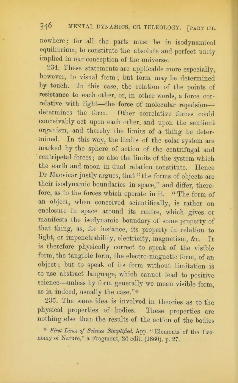 nowhere; for all the parts must be in isodynamical equilibrium, to constitute the absolute and perfect unity implied in our conception of the universe. 234. These statements are applicable more especially, however, to visual form ; but form may be determined by touch. In this case, the relation of the points of resistance to each other, or, in other words, a force cor- relative with light—the force of molecular repulsion- determines the form. Other correlative forces could conceivably act upon each other, and upon the sentient organism, and thereby the limits of a thing be deter- mined. In this way, the limits of the solar system are marked by the sphere of action of the centrifugal and centripetal forces; so also the limits of the system which the earth and moon in dual relation constitute. Hence Dr Macvicar justly argues, that the forms of objects are their isodynamic boundaries in space, and differ, there- fore, as to the forces which operate in it. The form of an object, when conceived scientifically, is rather an enclosure in space around its centre, which gives or manifests the isodynamic boundary of some property of that thing, as, for instance, its property in relation to light, or impenetrability, electricity, magnetism, &c. It is therefore physically correct to speak of the visible form, the tangible form, the electro-magnetic form, of an object; but to speak of its form without limitation is to use abstract language, which cannot lead to positive science—unless by form generally we mean visible form, as is, indeed, usually the case.* 235. The same idea is involved in theories as to the physical properties of bodies. These properties are nothing else than the results of the action of the bodies * First Lines of Science Simplified, App. Elements of the Eco- nomy of Nature, a Fragment, 2d edit. (1860), p. 27.