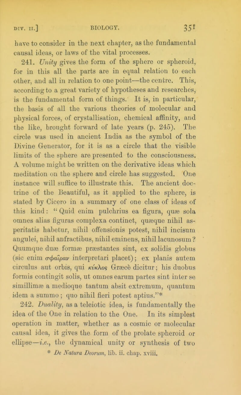 have to consider in the next chapter, as the fundamental causal ideas, or laws of the vital processes. 241. Unity gives the form of the sphere or spheroid, for in this all the parts are in equal relation to each other, and all in relation to one point—the centre. This, according to a great variety of hypotheses and researches, is the fundamental form of things. It is, in particular, the basis of all the various theories of molecular and physical forces, of crystallisation, chemical affinity, and the like, brought forward of late years (p. 245). The circle was used in ancient India as the symbol of the Divine Generator, for it is as a circle that the visible limits of the sphere are presented to the consciousness. A volume might be written on the derivative ideas which meditation on the sphere and circle has suggested. One instance will suffice to illustrate this. The ancient doc- trine of the Beautiful, as it applied to the sphere, is stated by Cicero in a summary of one class of ideas of this kind: Quid enim pulchrius ea figura, quae sola omnes alias figuras complexa continet, quasque nihil as- peritatis habetur, nihil offensionis potest, nihil incisum angulei, nihil anfractibus, nihil eminens, nihil lacunosum ? Quumque diue form* przestantes sint, ex solidis globus (sic enim <r<£aipav interpretari placet); ex planis autem circulus aut orbis, qui kvkXos Grace dicitur; his duobus formis contingit solis, ut omnes earum partes sint inter se siniillimai a medioque tantum absit extremum, quantum idem a summo ; quo nihil fieri potest aptius.* 242. Duality, as a teleiotic idea, is fundamentally the idea of the One in relation to the One. In its simplest operation in matter, whether as a cosmic or molecular causal idea, it gives the form of the prolate spheroid or ellipse—-i.e., the dynamical unity or synthesis of two • De Natura Dcorurn, lib. ii. chap, xviii.