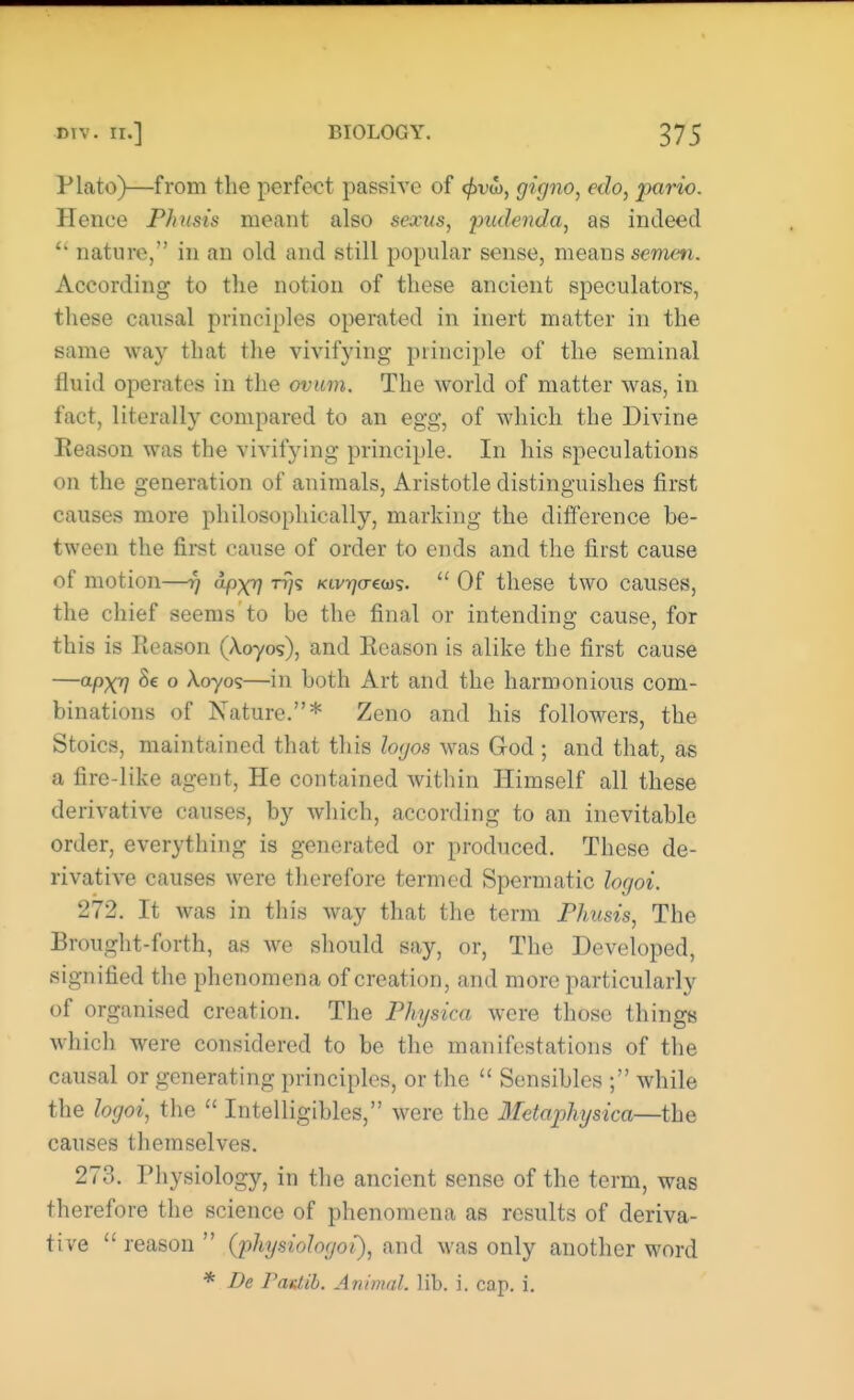 Plato)—from the perfect passive of <£vtb, gigno, edo, pario. Hence Phusis meant also sexus, pudenda, as indeed u nature, in an old and still popular sense, means semen. According to the notion of these ancient speculators, these causal principles operated in inert matter in the same way that the vivifying principle of the seminal fluid operates in the ovum. The world of matter was, in fact, literally compared to an egg, of which the Divine Reason was the vivifying principle. In his speculations on the generation of animals, Aristotle distinguishes first causes more philosophically, marking the difference be- tween the first cause of order to ends and the first cause of motion—fj apX7? rf/s kiv^o-cojs. Of these two causes, the chief seems to be the final or intending cause, for this is Reason (Xoyos), and Reason is alike the first cause —apxrj Se o Xoyos—in both Art and the harmonious com- binations of Nature.* Zeno and his followers, the Stoics, maintained that this logos was God ; and that, as a fire-like agent, He contained within Himself all these derivative causes, by which, according to an inevitable order, everything is generated or produced. These de- rivative causes were therefore termed Spermatic logoi. 272. It was in this way that the term Phusis, The Brought-forth, as we should say, or, The Developed, signified the phenomena of creation, and more particularly of organised creation. The Physica were those things which were considered to be the manifestations of the causal or generating principles, or the Sensibles ; while the logoi, the Intelligibles, were the Metaphysica—the causes themselves. 273. Physiology, in the ancient sense of the term, was therefore the science of phenomena as results of deriva- tive reason (physiohgoi), and was only another word * De Paztib. Animal, lib. i. cap. i.