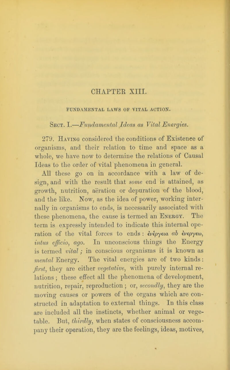 FUNDAMENTAL LAWS OF VITAL ACTION. Sect. I.—Fundamental Ideas as Vital Energies. 279. Having considered the conditions of Existence of organisms, and their relation to time and space as a whole, we have now to determine the relations of Causal Ideas to the order of vital phenomena in general. All these go on in accordance with a law of de- sign, and with the result that some end is attained, as growth, nutrition, aeration or depuration of the Mood, and the like. Now, as the idea of power, working inter- nally in organisms to ends, is necessarily associated with these phenomena, the cause is termed an Energy. The term is expressly intended to indicate this internal ope- ration of the vital forces to ends : evcpyeia ab evepyeco, intus efficio, ago. In unconscious things the Energy is termed vital; in conscious organisms it is known as mental Energy. The vital energies are of two kinds: first, they are either vegetative, with purely internal re- lations ; these effect all the phenomena of development, nutrition, repair, reproduction ; or, secondly, they are the moving causes or powers of the organs which are con- structed in adaptation to external things. In this class are included all the instincts, whether animal or vege- table. But, thirdly, when states of consciousness accom- pany their operation, they are the feelings, ideas, motives,
