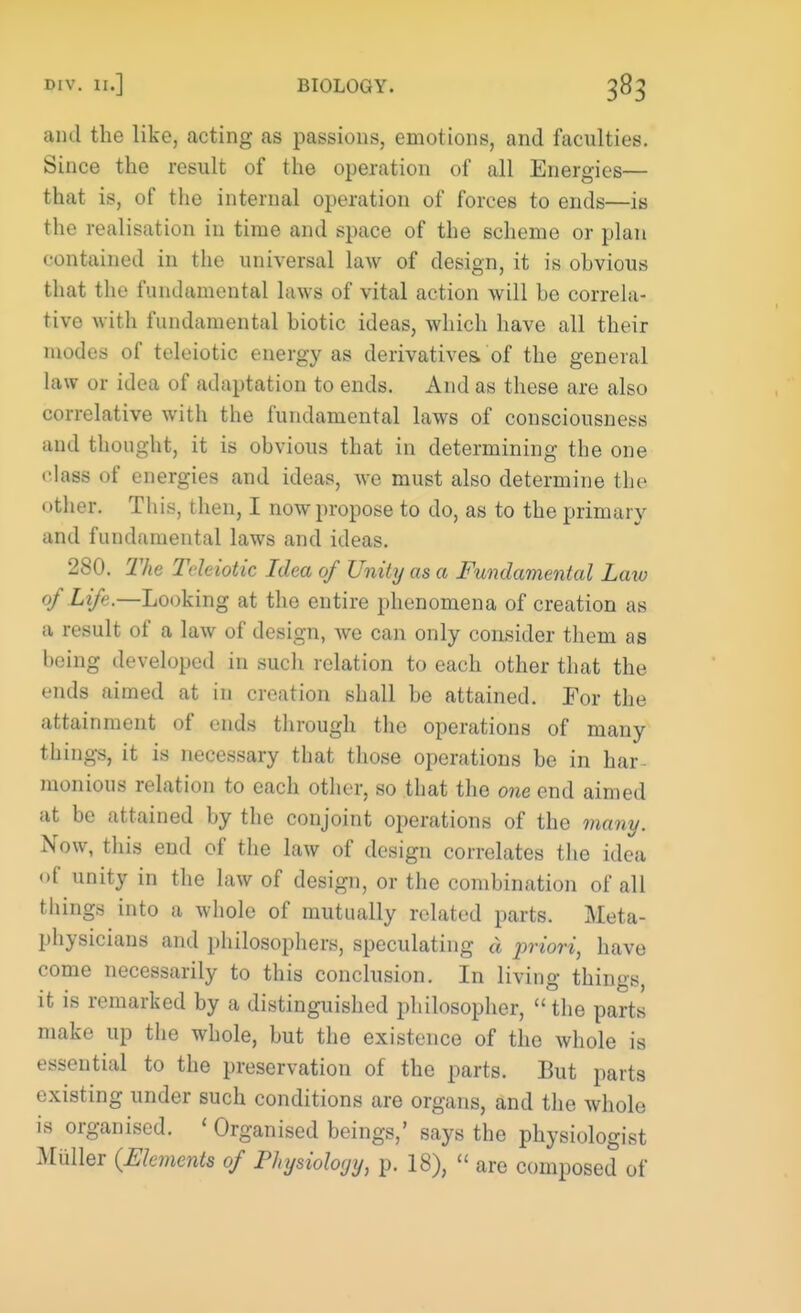 and the like, acting as passions, emotions, and faculties. Since the result of the operation of all Energies— that is, of the internal operation of forces to ends—is the realisation in time and space of the scheme or plan contained in the universal law of design, it is ohvious that the fundamental laws of vital action will he correla- tive with fundamental hiotic ideas, which have all their modes of teleiotic energy as derivatives, of the general law or idea of adaptation to ends. And as these are also correlative with the fundamental laws of consciousness and thought, it is ohvious that in determining the one • •lass of energies and ideas, we must also determine the other. This, then, I now propose to do, as to the primary and fundamental laws and ideas. 280. The Teleiotic Idea of Unity as a Fundamental Law of Life.—Looking at the entire phenomena of creation as a result of a law of design, we can only consider them as heing developed in such relation to each other that the ends aimed at in creation shall he attained. For the attainment of ends through the operations of many things, it is necessary that those operations he in har monious relation to each other, so that the one end aimed at be attained by the conjoint operations of the many. Now, this end of the law of design correlates the idea <>f unity in the law of design, or the combination of all things into a whole of mutually related parts. Meta- physicians and philosophers, speculating d priori, have come necessarily to this conclusion. In living things, it is remarked by a distinguished philosopher,  the parts make up the whole, but the existence of the whole is essential to the preservation of the parts. But parts existing under such conditions are organs, and the whole is organised. ' Organised beings,' says the physiologist Miiller (Elements of Physiology, p. 18),  are composed of