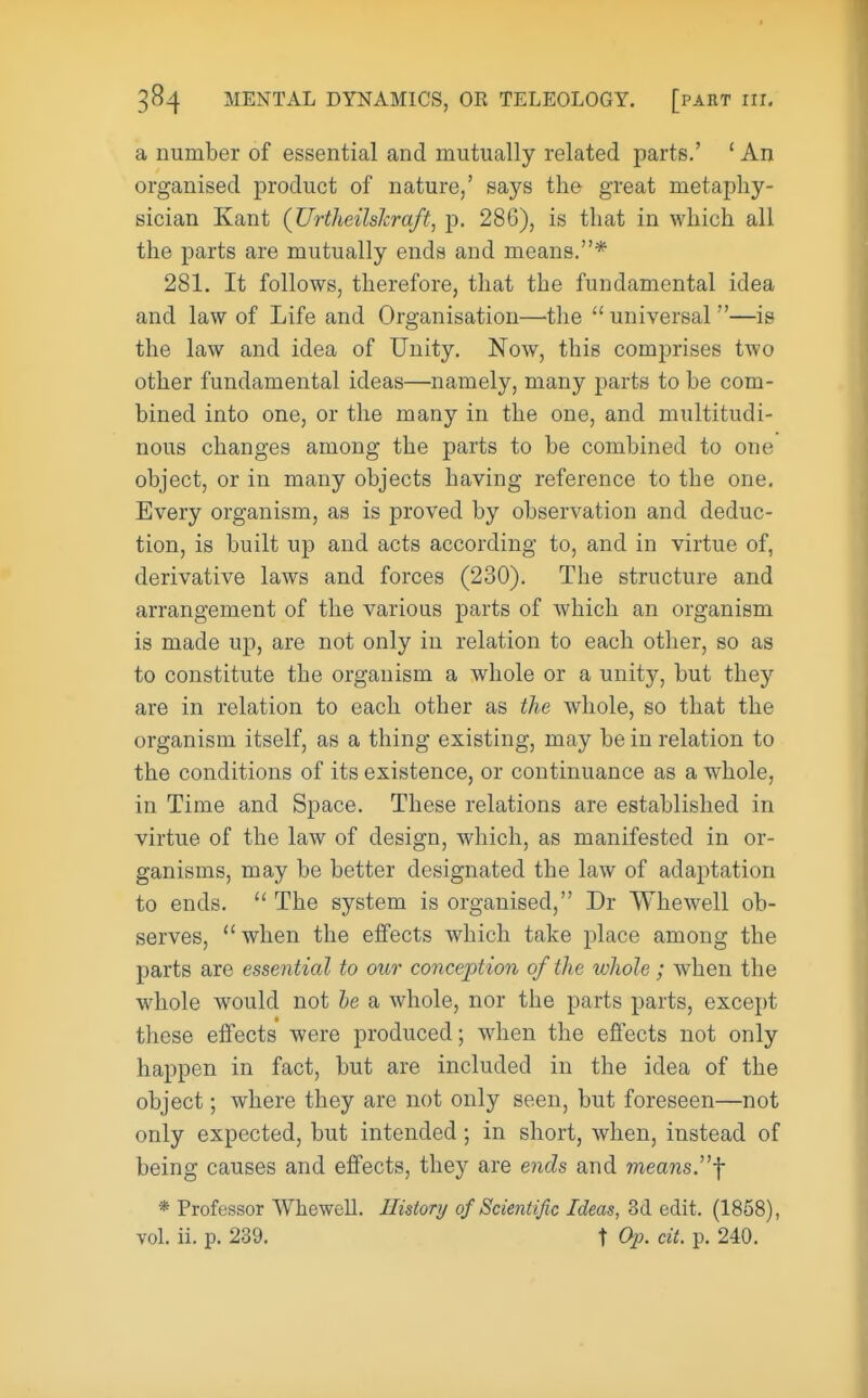 a number of essential and mutually related parts.' ' An organised product of nature,' says the great metaphy- sician Kant (JJrtheilshraft, p. 286), is that in which all the parts are mutually ends and means.* 281. It follows, therefore, that the fundamental idea and law of Life and Organisation—the  universal —is the law and idea of Unity. Now, this comprises two other fundamental ideas—namely, many parts to be com- bined into one, or the many in the one, and multitudi- nous changes among the parts to be combined to one object, or in many objects having reference to the one. Every organism, as is proved by observation and deduc- tion, is built up and acts according to, and in virtue of, derivative laws and forces (230). The structure and arrangement of the various parts of which an organism is made up, are not only in relation to each other, so as to constitute the organism a whole or a unity, but they are in relation to each other as the whole, so that the organism itself, as a thing existing, may be in relation to the conditions of its existence, or continuance as a whole, in Time and Space. These relations are established in virtue of the law of design, which, as manifested in or- ganisms, may be better designated the law of adaptation to ends.  The system is organised, Dr Whewell ob- serves, when the effects which take place among the parts are essential to our conception of the whole; when the whole would not he a whole, nor the parts parts, except these effects were produced; when the effects not only happen in fact, but are included in the idea of the object; where they are not only seen, but foreseen—not only expected, but intended ; in short, when, instead of being causes and effects, they are ends and means.f * Professor Whewell. History of Scientific Ideas, 3d edit. (1858), vol. ii. p. 239. t Op. cit. p. 240.