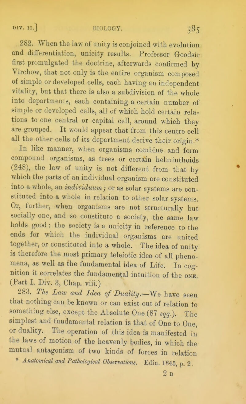 2S2. When the law of unity is conjoined with evolution and differentiation, unicity results. Professor Goodsir first promulgated the doctrine, afterwards confirmed by Virchow, that not only is the entire organism composed of simple or developed cells, each having an independent vitality, but that there is also a subdivision of the whole into departments, each containing a certain number of simple or developed cells, all of which hold certain rela- tions to one central or capital cell, around which they are grouped. It would appear that from this centre cell all the other cells of its department derive their origin.* In like manner, when organisms combine and form compound organisms, as trees or certain helminthoids (248), the law of unity is not different from that by which the parts of an individual organism are constituted into a whole, an individuum; or as solar systems are con- stituted into a whole in relation to other solar systems. Or, further, when organisms are not structurally but socially one, and so constitute a society, the same law holds good : the society is a unicity in reference to the ends for which the individual organisms are united together, or constituted into a whole. The idea of unity is therefore the most primary teleiotic idea of all pheno- mena, as well as the fundamental idea of Life. In cog- nition it correlates the fundamental intuition of the one. (Part I. Div. 3, Chap, viii.) 283. The Law and Idea of Duality.—We have seen that nothing can be known or can exist out of relation to something else, except the Absolute One (87 sqq.). The simplest and fundamental relation is that of One to One, or duality. The operation of this idea is manifested in the laws of motion of the heavenly bodies, in which the mutual antagonism of two kinds of forces in relation * Anatomical and Pathological Observations. Edin. 1845, p. 2 2 B