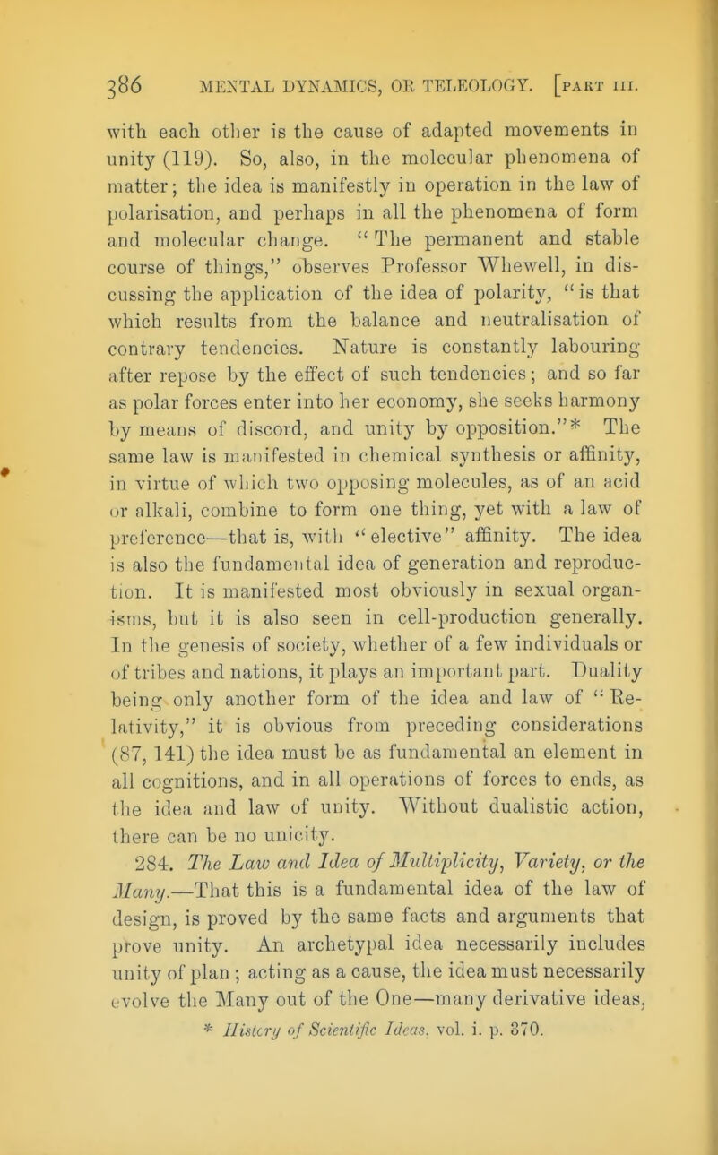 with each other is the cause of adapted movements in unity (119). So, also, in the molecular phenomena of matter; the idea is manifestly in operation in the law of polarisation, and perhaps in all the phenomena of form and molecular change.  The permanent and stable course of things, observes Professor Whewell, in dis- cussing the application of the idea of polarity, is that which results from the balance and neutralisation of contrary tendencies. Nature is constantly labouring after repose by the effect of such tendencies; and so far as polar forces enter into her economy, she seeks harmony by means of discord, and unity by opposition.* The same law is manifested in chemical synthesis or affinity, in virtue of which two opposing molecules, as of an acid or alkali, combine to form one thing, yet with a law of preference—that is, with  elective affinity. The idea is also the fundamental idea of generation and reproduc- tion. It is manifested most obviously in sexual organ- is; us, but it is also seen in cell-production generally. In the genesis of society, whether of a few individuals or of tribes and nations, it plays an important part. Duality being only another form of the idea and law of  Be- lativity, it is obvious from preceding considerations (87, 141) the idea must be as fundamental an element in all cognitions, and in all operations of forces to ends, as the idea and law of unity. Without dualistic action, there can be no unicity. 284. The Law and Idea of Multiplicity, Variety, or the Many.—That this is a fundamental idea of the law of design, is proved by the same facts and arguments that prove unity. An archetypal idea necessarily includes unity of plan ; acting as a cause, the idea must necessarily evolve the Many out of the One—many derivative ideas, * Ilislcry of Scientific Ideas, vol. i. p. 370.